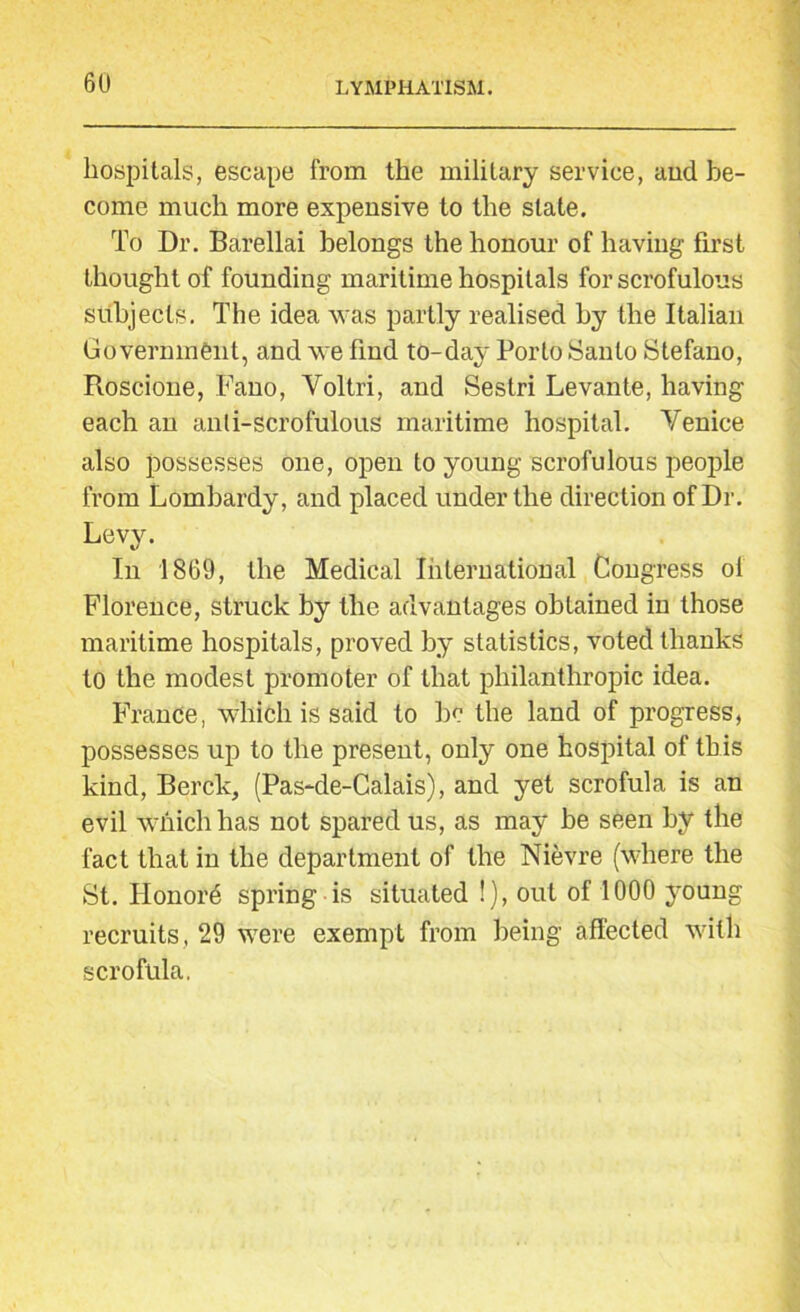 hospitals, escape from the military service, and be- come much more expensive to the state. To Dr. Barellai belongs the honour of having first thought of founding maritime hospitals for scrofulous subjects. The idea was partly realised by the Italian Government, and we find to-day Porto Santo Stefano, Roscione, Fano, Yoltri, and Sestri Levante, having each an anti-scrofulous maritime hospital. Venice also possesses one, open to young scrofulous people from Lombardy, and placed under the direction of Dr. Levy. In 1869, the Medical International Congress ol Florence, struck by the advantages obtained in those maritime hospitals, proved by statistics, voted thanks to the modest promoter of that philanthropic idea. France, which is said to be the land of progress, possesses up to the present, only one hospital of this kind, Berck, (Pas-de-Calais), and yet scrofula is an evil which has not spared us, as may be seen by the fact that in the department of the Nievre (where the St. Honors spring is situated !), out of 1000 young recruits, 29 were exempt from being affected with scrofula,