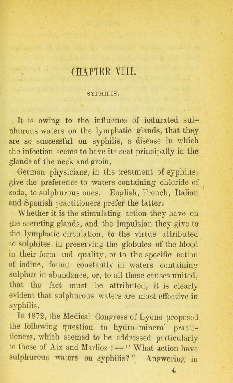 SYPHILIS. It is owing to the influence of iodurated sul- phurous waters on the lymphatic glands, that they are so successful on syphilis, a disease in which the infection seems to have its seat principally in the glands of the neck and groin. German physicians, in the treatment of syphilis, give the preference to waters containing chloride of soda, to sulphurous ones. English, French, Italian and Spanish practitioners prefer the latter. Whether it is the stimulating action they have on the secreting glands, and the impulsion they give to the lymphatic circulation, to the virtue attributed to sulphites, in preserving the globules of the blood in their form and quality, or to the specific action of iodine, found constantly in waters containing sulphur in abundance, or, to all those causes united, that the fact must be attributed, it is clearly evident that sulphurous waters are most effective in syphilis. In 1872, the Medical Congress of Lyons proposed the following question to hydro-mineral practi- tioners, which seemed to be addressed particularly to those of Aix and Marlioz r — “ What action have sulphurous waters on syphilis? ” Answering in 4