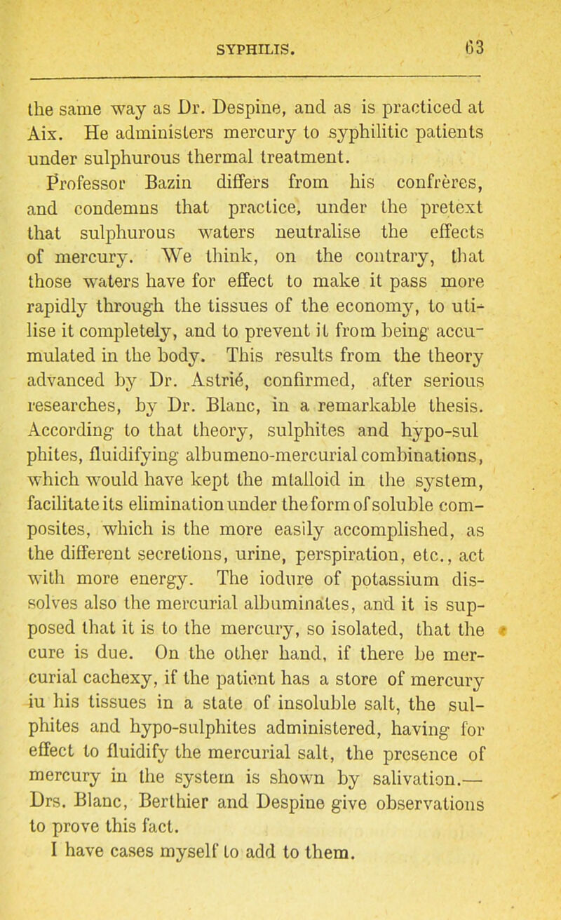 the same way as Dr. Despine, and as is practiced at Aix. He administers mercury to syphilitic patients under sulphurous thermal treatment. Professor Bazin differs from his confreres, and condemns that practice, under the pretext that sulphurous waters neutralise the effects of mercury. We think, on the contrary, that those waters have for effect to make it pass more rapidly through the tissues of the economy, to uti- lise it completely, and to prevent it from being accu- mulated in the body. This results from the theory advanced by Dr. AstriO, confirmed, after serious researches, by Dr. Blanc, in a remarkable thesis. According to that theory, sulphites and hypo-sul phites, fluidifying albumeno-mercurialcombinations, which would have kept the mlalloid in the system, facilitate its elimination under the form of soluble com- posites, which is the more easily accomplished, as the different secretions, urine, perspiration, etc., act with more energy. The iodure of potassium dis- solves also the mercurial albuminates, and it is sup- posed that it is to the mercury, so isolated, that the cure is due. On the other hand, if there be mer- curial cachexy, if the patient has a store of mercury iu his tissues in a state of insoluble salt, the sul- phites and hypo-sulphites administered, having for effect to fluidify the mercurial salt, the presence of mercury in the system is shown by salivation.— Drs. Blanc, Berthier and Despine give observations to prove this fact. I have cases myself to add to them.