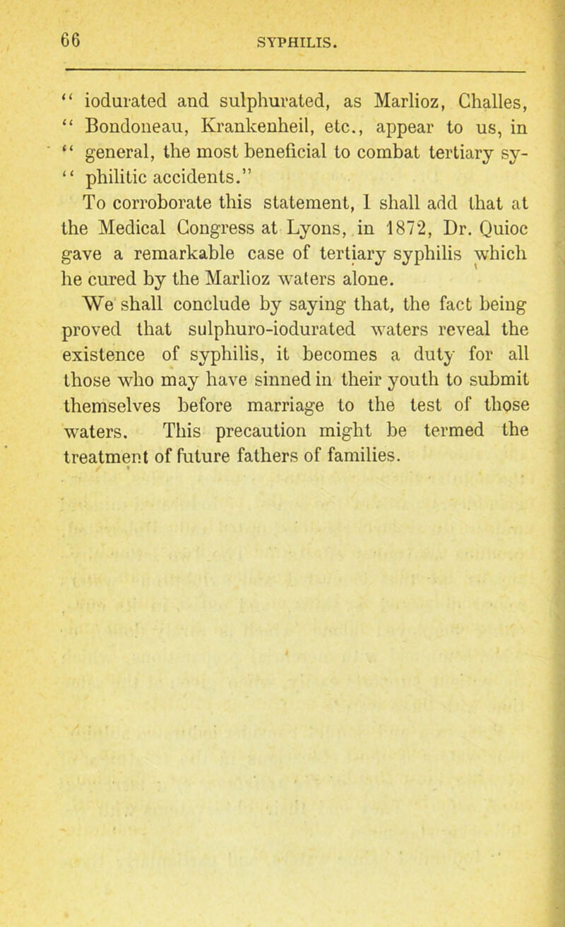 “ iodurated and sulphurated, as Marlioz, Challes, “ Bondoneau, Kranlcenheil, etc., appear to us, in “ general, the most beneficial to combat tertiary sy- “ philitic accidents.” To corroborate this statement, 1 shall add that at the Medical Congress at Lyons, in 1872, Dr. Quioc gave a remarkable case of tertiary syphilis which he cured by the Marlioz waters alone. We shall conclude by saying that, the fact being proved that sulphuro-iodurated waters reveal the existence of syphilis, it becomes a duty for all those who may have sinned in their youth to submit themselves before marriage to the test of those waters. This precaution might be termed the treatment of future fathers of families.