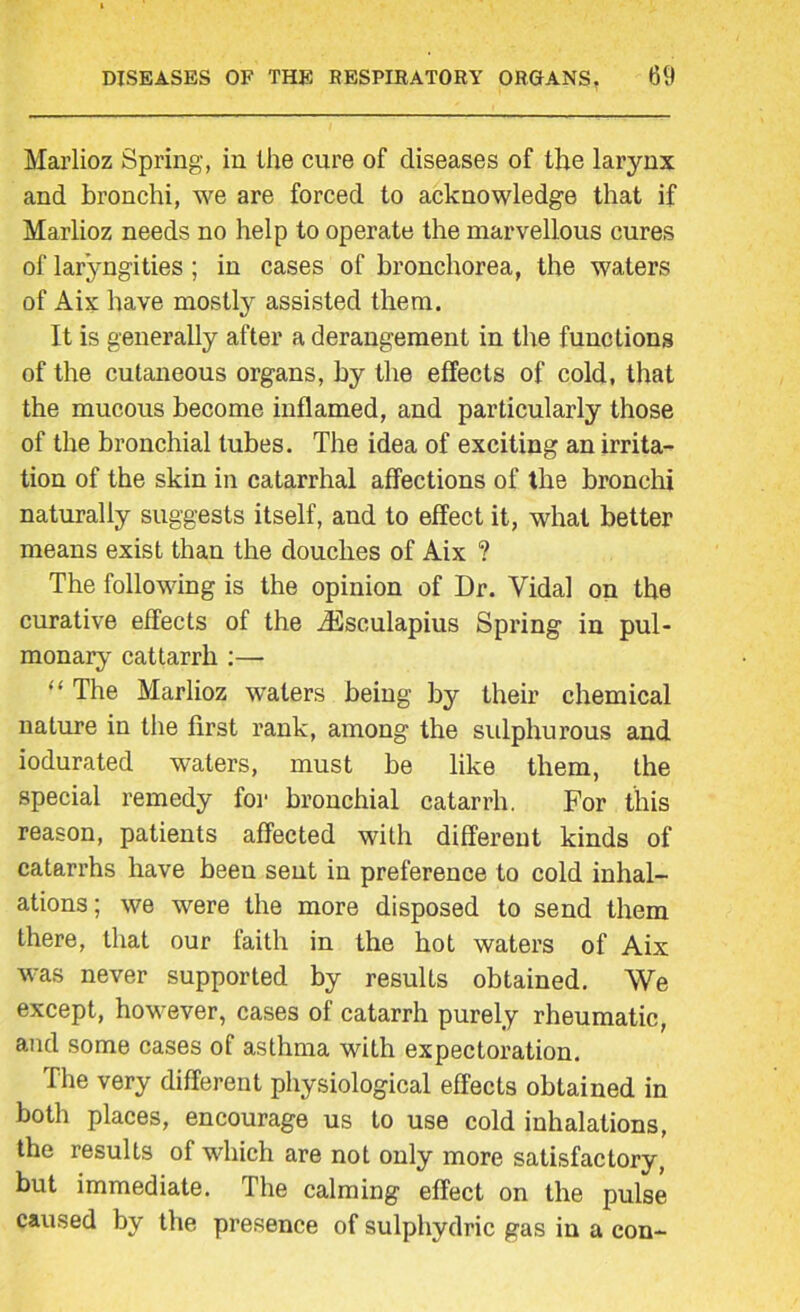Marlioz Spring, in the cure of diseases of the larynx and bronchi, we are forced to acknowledge that if Marlioz needs no help to operate the marvellous cures of lar’yngities; in cases of bronchorea, the waters of Aix have mostly assisted them. It is generally after a derangement in the functions of the cutaneous organs, by the effects of cold, that the mucous become inflamed, and particularly those of the bronchial lubes. The idea of exciting an irrita- tion of the skin in catarrhal affections of the bronchi naturally suggests itself, and to effect it, what better means exist than the douches of Aix ? The following is the opinion of Dr. Vidal on the curative effects of the JSsculapius Spring in pul- monary cattarrh :— “ The Marlioz waters being by their chemical nature in the first rank, among the sulphurous and iodurated waters, must be like them, the special remedy for bronchial catarrh. For this reason, patients affected with different kinds of catarrhs have been sent in preference to cold inhal- ations; we were the more disposed to send them there, that our faith in the hot waters of Aix was never supported by results obtained. We except, however, cases of catarrh purely rheumatic, and some cases of asthma with expectoration. The very different physiological effects obtained in both places, encourage us to use cold inhalations, the results of which are not only more satisfactory, but immediate. The calming effect on the pulse caused by the presence of sulphydrie gas in a con-