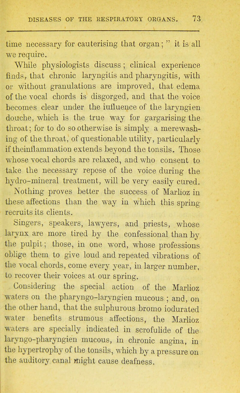 time necessary for cauterising that organ; ” it is all we require. While physiologists discuss; clinical experience finds, that chronic laryngitis and pharyngitis, with or without granulations are improved, that edema of the vocal chords is disgorged, and that the voice becomes clear under the iufluence of the laryngien douche, which is the true way for gargarising the throat; for to do so otherwise is simply a merewash- ing of the throat, of questionable utility, particularly if theinflammation extends beyond the tonsils. Those whose vocal chords are relaxed, and who consent to take the necessary repose of the voice during the hydro-mineral treatment, will he very easily cured. Nothing proves better the success of Marlioz in these affections than the way in which this spring- recruits its clients. Singers, speakers, lawyers, and priests, whose larynx are more tired by the confessional than by the pulpit; those, in one word, whose professions oblige them to give loud and repeated vibrations of the vocal chords, come every year, in larger number, to recover their voices at our spring. Considering the special action of the Marlioz waters on the pharyngo-laryngien mucous ; and, on the other hand, that the sulphurous bromo iodurated water benefits strumous affections, the Marlioz waters are specially indicated in scrofulide of the laryngo-pharyngien mucous, in chronic angina, in the hypertrophy of the tonsils, which by a pressure on the auditory canal might cause deafness.