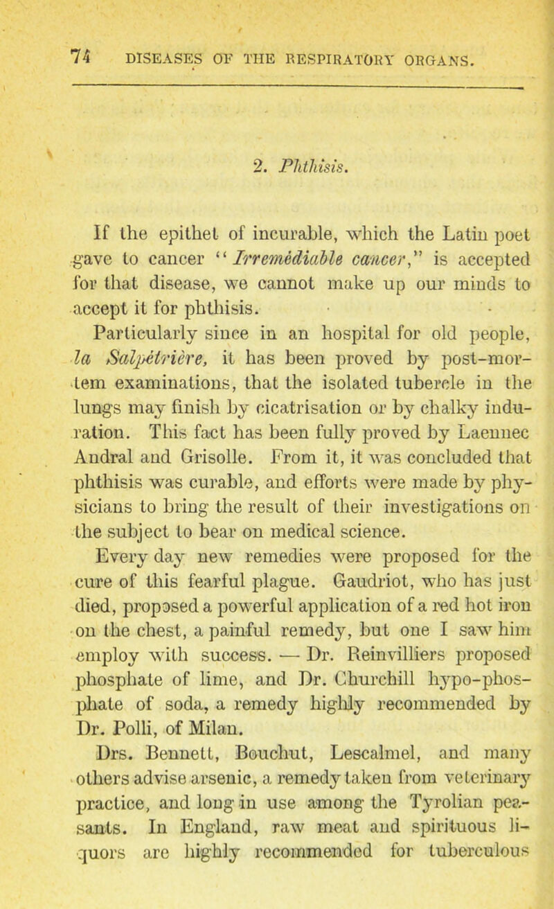 2. Phthisis. If the epithet of incurable, which the Latin poet gave to cancer “Irremediable cancer'' is accepted for that disease, we cannot make up our minds to accept it for phthisis. Particularly since in an hospital for old people, la Salpelriere, it has been proved by post-mor- tem examinations, that the isolated tubercle in the lungs may finish by cicatrisation or by chalky indu- ration. This fact has been fully proved by Laenuec Andral and Grisolle. From it, it was concluded that phthisis was curable, and efforts were made by phy- sicians to bring the result of their investigations on the subject to bear on medical science. Every day new remedies were proposed for the cure of this fearful plague. Gaudriot, who has just died, proposed a powerful application of a red hot iron on the chest, a painful remedy, but one I saw him employ with success. — Dr. Reinvilliers proposed phosphate of lime, and Dr. Churchill liypo-phos- pliate of soda, a remedy highly recommended by Dr. Polli, of Milan. Drs. Bennett, Bouchut, Lescalmel, and many others advise arsenic, a remedy taken from veterinary practice, and long in use among the Tyrolian pea- sants. In England, raw meat and spirituous li- quors are highly recommended for tuberculous