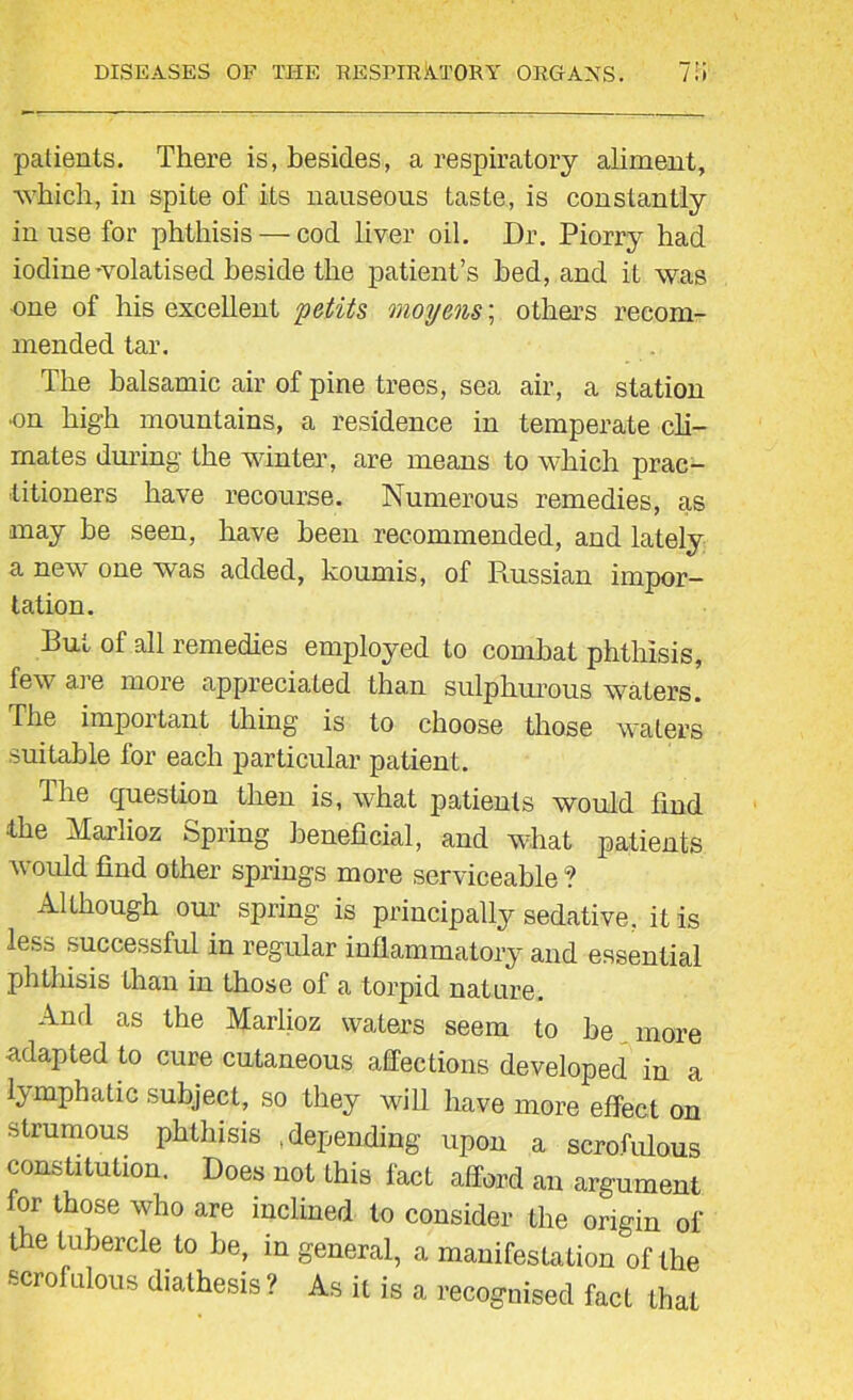 patients. There is, besides, a respiratory aliment, •which, in spite of its nauseous taste, is constantly in use for phthisis — cod liver oil. Dr. Piorry had iodine-volatised beside the patient’s bed, and it was one of his excellent petits moyens; others recom- mended tar. The balsamic air of pine trees, sea air, a station on high mountains, a residence in temperate cli- mates during the winter, are means to which prac- titioners have recourse. Numerous remedies, as may he seen, have been recommended, and lately a new one was added, koumis, of Russian impor- tation. But of all remedies employed to combat phthisis, few are more appreciated than sulphurous waters. The important thing is to choose those waters suitable for each particular patient. The question then is, what patients would find the Marlioz Spring beneficial, and what patients would find other springs more serviceable ? Although our spring is principally sedative, it is less successful in regular inflammatory and essential phthisis than in those of a torpid nature. And as the Marlioz waters seem to he more adapted to cure cutaneous affections developed in a lymphatic subject, so they will have more effect on strumous phthisis depending upon a scrofulous constitution. Does not Lhis fact afford an argument for those who are inclined to consider the origin of t e tubercle to be, in general, a manifestation of the scrofulous diathesis ? As it is a recognised fact that