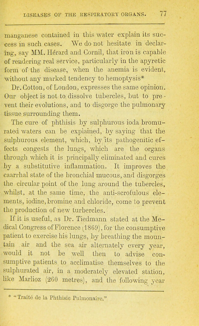 manganese contained in this water explain its suc- cess in such cases. We do not hesitate in declar- ing, say MM. Herard and Gornil, that iron is capable of rendering real service, particularly in the apyretic form of the disease, when the anemia is evidenL, without any marked tendency to hemoptysis* Dr. Cotton, of London, expresses the same opinion. Our object is not to dissolve tubercles, hut to pre - vent their evolutions, and to disgorge the pulmonary tissue surrounding them. The cure of phthisis by sulphurous ioda bromu- rated waters can be explained, by saying that the sulphurous element, which, by its patliogemtic ef- fects congests the lungs, which are the organs through which it is principally eliminated and cures by a substitutive inflammation. It improves the caarrhal state of the bronchial mucous, and disgorges the circular point of the lung around the tubercles, whilst, at the same time, the anti-scrofulous ele- ments, iodine,bromine and chloride, come to prevent the production of new turbercles. If it is useful, as Dr. Tiedmann stated at the Me- dical Congress of Florence pi 869), for the consump tive patient to exercise his lungs, by breathing the moun- tain air and the sea air alternately every year, would it not be well then to advise con- sumptive patients to acclimatise themselves to the sulphurated air, in a moderately elevated station, like Marlioz (260 metres), and the following year * “ Traite de la Phthisie Pulmonaire.”