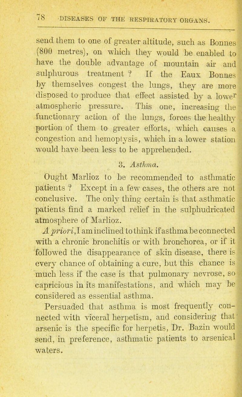 send them to one of greater altitude, such as Bonnes (800 metres), on which they would be enabled to have the double advantage of mountain ah’ and sulphurous treatment ? If the Eaux Bonnes by themselves congest the lungs, they are more disposed to produce that effect assisted by a lowe1' atmospheric pressure. This one, increasing the functionary action of the lungs, forces the healthy portion of them to greater efforts, which causes a congestion and hemoptysis, which in a lower station would have been less to be apprehended. 8. Asthma. Ought Marlioz to he recommended to asthmatic patients ? Except in a few cases, the others are not conclusive. The only thing certain is that asthmatic patients find a marked relief in the sulpliudricated atmosphere of Marlioz. A priori,! am inclined to think if asthma he connected with a chronic bronchitis or with bronchorea, or if it followed the disappearance of skin disease, there is every chance of obtaining a cure, but this chance is much less if the case is that pulmonary nevrose, so capricious in its manifestations, and which may be considered as essential asthma. Persuaded that asthma is most frequently con- nected writh viceral herpetism, and considering that arsenic is the specific for herpetis, Dr. Bazin would send, in preference, asthmatic patients to arsenical waters.