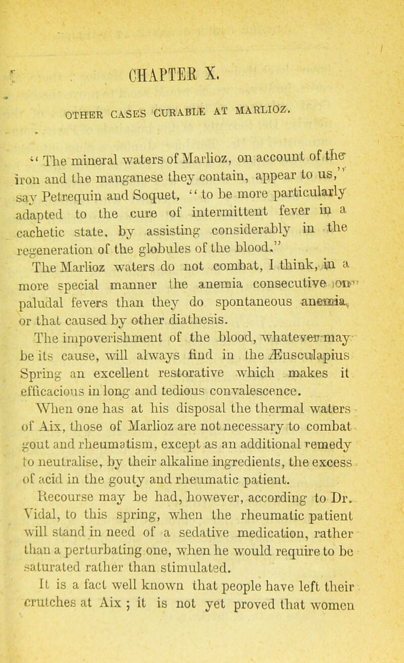 OTHER CASES CURABLE AT MARLIOZ. ;i The mineral waters of Marlioz, on account of the iron and the manganese they contain, appear to us,” sav Petrequin and Soquet, ‘ ‘ to he more particularly adapted to the cure of intermittent fever m a cachetic state, by assisting considerably in the regeneration of the globules of the blood.” The Marlioz waters do not combat, 1 think, in & more special manner the anemia consecutive. iOif’’ paludal fevers than they do spontaneous anemia, or that caused by other diathesis. The impoverishment of the blood, whatever-may be its cause, will always find in the iEusculapius Spring an excellent restorative which makes it efficacious in long and tedious convalescence. When one has at his disposal the thermal waters of Aix, those of Marlioz are not necessary to combat gout and rheumatism, except as an additional remedy to neutralise, by their alkaline ingredients, the excess of acid in the gouty and rheumatic patient. Idecourse may be had, however, according to Dr. Vidal, to this spring, when the rheumatic patient will stand in need of a sedative medication, rather than a perturbating one, when he would require to be saturated rather than stimulated. It is a fact well known that people have left their crutches at Aix ; it is not yet proved that women
