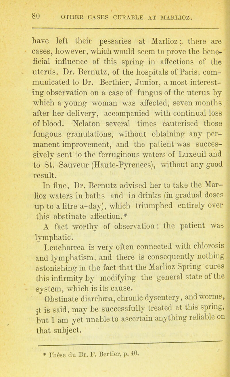 OTHER CASES CURABLE AT MARLIOZ. have left their pessaries at Marliozthere are cases, however, which would seem to prove the bene- ficial influence of this spring in affections of the uterus. Dr. Bernutz, of the hospitals of Paris, com- municated to Dr. Berthier, Junior, a most interest- ing observation on a case of fungus of the uterus by which a young woman was affected, seven months after her delivery, accompanied with continual loss of blood. Nelaton several times cauterised those fungous granulations, without obtaining any per- manent improvement, and the patient was succes- sively sent to the ferruginous waters of Luxeuil and to St. Sauveur (Haute-Pyrenees), without any good result. In fine. Dr. Bernutz advised her to take the Mar- lioz waters in baths and in drinks (in gradual doses up to a litre a-day), which triumphed entirely over this obstinate affection.* A fact worthy of observation: the patient was lymphatic. Leuchorrea is very often connected with chlorosis and lymphatism. and there is consequently nothing astonishing in the fact that the Marlioz Spring cures this infirmity by modifying the general state of the system, which is its cause. Obstinate diarrhoea, chronic dysentery, and worms, jt is said, may he successfully treated at this spring, but I am yet unable to ascertain anything reliable on that subject. * These du Dr. F. Bcrticr, p. 40.