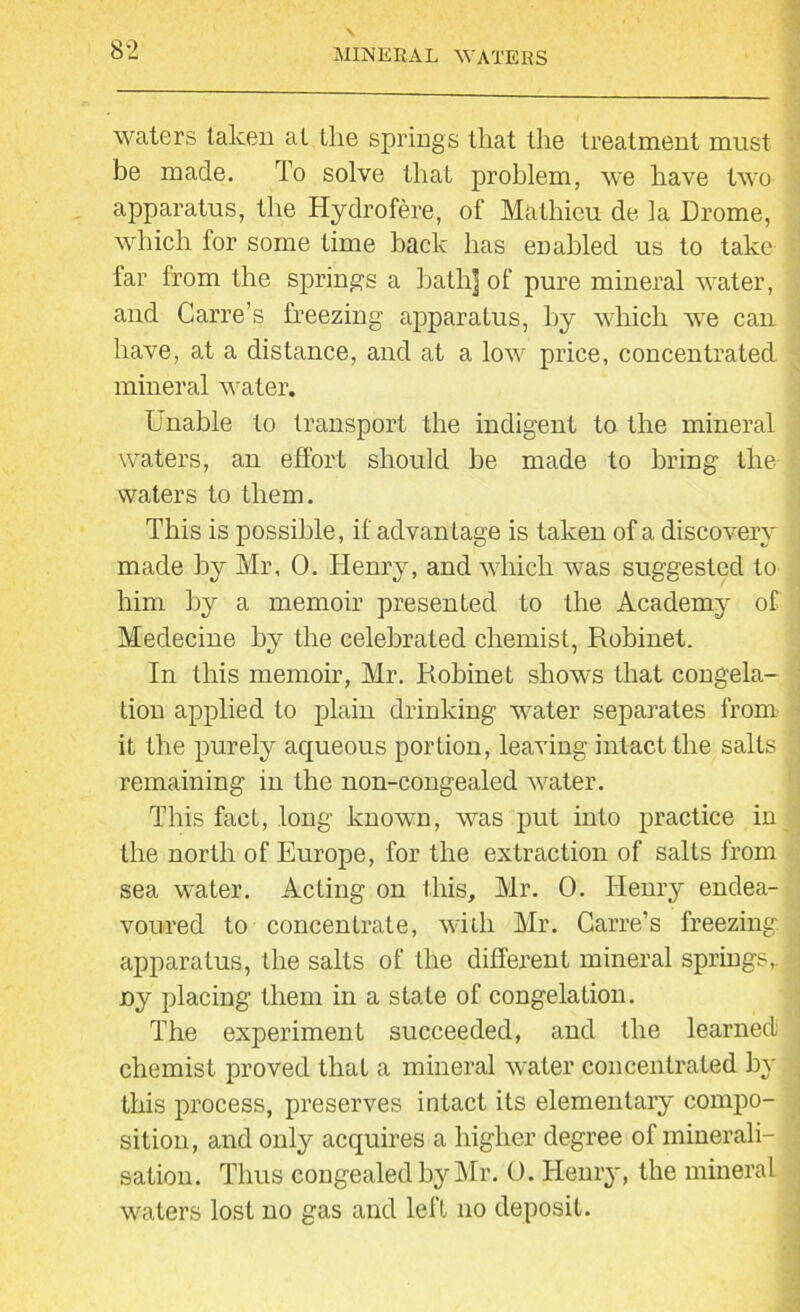 waters taken at the springs that the treatment must be made. To solve thal problem, we have two apparatus, the Hydrofere, of Mathieu de la Drome, which for some time back has enabled us to take far from the springs a bath] of pure mineral water, and Carre’s freezing apparatus, by which we can have, at a distance, and at a low price, concentrated mineral water. Unable to transport the indigent to the mineral waters, an effort should be made to bring the waters to them. This is possible, if advantage is taken of a discovery made by Mr, 0. Henry, and which was suggested to him by a memoir presented to the Academy of Medecine by the celebrated chemist, Robinet. In this memoir, Mr. Robinet shows that congela- tion applied to plain drinking water separates from it the purely aqueous portion, leaving intact the salts remaining in the non-congealed water. This fact, long known, was put into practice in the north of Europe, for the extraction of salts from sea water. Acting on this, Mr. 0. Henry endea- voured to concentrate, with Mr. Carre’s freezing apparatus, the salts of the different mineral springs, ny placing them in a state of congelation. The experiment succeeded, and the learned chemist proved that a mineral water concentrated by this process, preserves intact its elementary compo- sition, and only acquires a higher degree of minerali- sation. Thus congealed by Mr. 0. Henry, the mineral waters lost no gas and left no deposit.