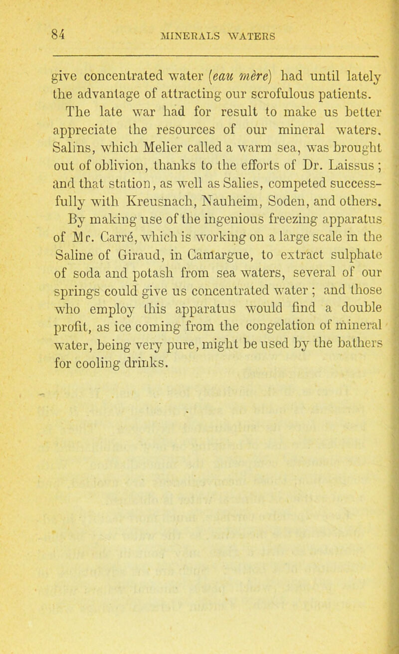 give concentrated water (eau mere) had until lately the advantage of attracting our scrofulous patients. The late war had for result to make us better appreciate the resources of our mineral waters. Salins, which Melier called a warm sea, was brought out of oblivion, thanks to the efforts of Dr. Laissus; and that station, as well as Salies, competed success- fully with Kreusnach, Nauheim, Soden, and others. By making use of the ingenious freezing apparatus of 1V1 c. Garre, which is working on a large scale in the Saline of Giraud, in Camargue, to extract sulphate of soda and potash from sea waters, several of our springs could give us concentrated water ; and those who employ this apparatus would find a double profit, as ice coming from the congelation of mineral water, being very pure, might he used by the bathers for cooling drinks.