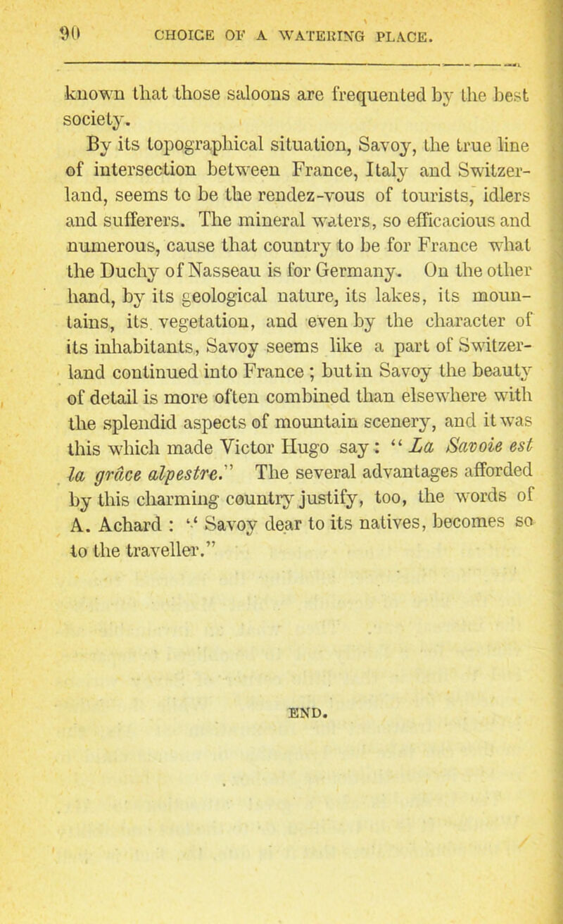 \ 90 CHOICE 01-' A WATERING PLACE. known that those saloons are frequented by the best society. By its topographical situation, Savoy, the true line of intersection between France, Italy and Switzer- land, seems to he the rendez-vous of tourists, idlers and sufferers. The mineral waters, so efficacious and numerous, cause that country to he for France what the Duchy of Nasseau is for Germany. On the other hand, by its geological nature, its lakes, its moun- tains, its. vegetation, and even by the character of its inhabitants, Savoy seems like a part of Switzer- land continued into France ; but in Savoy the beauty of detail is more often combined than elsewhere with the splendid aspects of mountain scenery, and it was this which made Victor Hugo say: “ La Savoie est la grace alpestreThe several advantages afforded by this charming country justify, too, the words of A. Achard : ‘‘ Savoy dear to its natives, becomes so to the traveller.” END.
