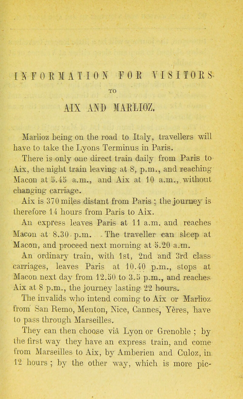 I M FORM A T ION FOE VISITOR S TO AIX AND MAIII.InZ. Marlioz being on the road to Italy, travellers will have to take the Lyons Terminus in Paris. There is only one direct train daily from Paris to Aix, the night train leaving at 8, p.m., and reaching Macon at a.45 a.m., and Aix at 10 a.m.,. without changing carriage. Aix is 370 miles distant from Paris ; the journey is therefore 14 hours from Paris to Aix. An express leaves Paris at 11 a.m. and reaches Macon at 8.30-p.m. -The traveller can sleep at Macon, and proceed next morning at 5.20 a.m. An ordinary train, with 1st, 2nd and 3rd class carriages, leaves Paris at 10.40 p.m., stops at Macon next day from 12.50 to 3.5 p.m., and reaches Aix at 8 p.m., the journey lasting- 22 hours. The invalids who intend coming to Aix or Marlioz from San Pmmo, Menton, Nice, Cannes, Yeres, have to pass through Marseilles. They can then choose vifit Lyon or Grenoble ; by the first way they have an express train, and come trom Marseilles to Aix, by Amberien and Culoz, in 12 hours ; by the other way, which is more pic-