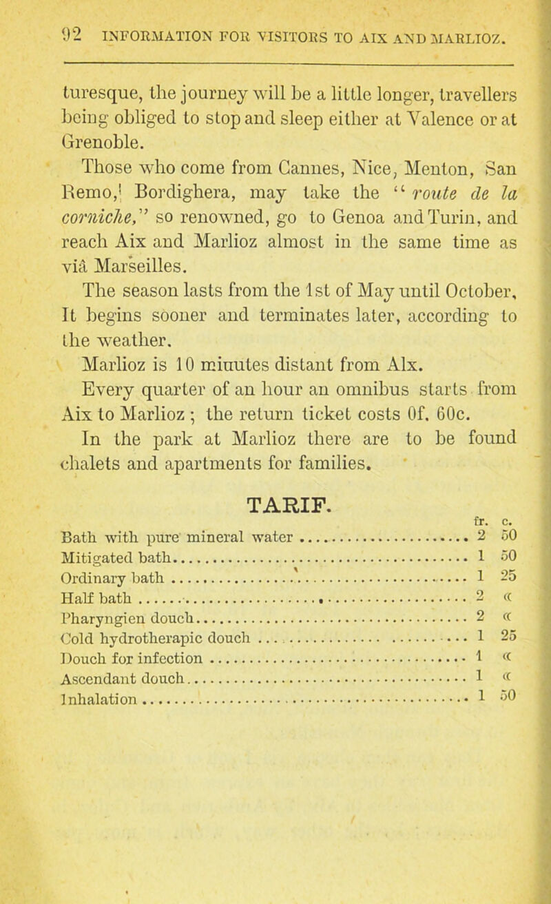 turesque, the journey will be a little longer, travellers being obliged to stop and sleep either at Valence or at Grenoble. Those who come from Cannes, Nice, Menton, San Remo,1 Bordighera, may take the “ route de la cornicheso renowned, go to Genoa and Turin, and reach Aix and Marlioz almost in the same time as via Marseilles. The season lasts from the 1st of May until October, It begins sooner and terminates later, according to the weather. Marlioz is 10 minutes distant from Aix. Every quarter of an hour an omnibus starts from Aix to Marlioz ; the return ticket costs Of. 60c. In the park at Marlioz there are to be found chalets and apartments for families. TARIF. fr. c. Bath with pure mineral water 2 60 Mitigated bath 1 oO Ordinary bath 1 2o Half bath 2 « Pharyngien douch 2 <( Cold hydrotherapic douch 1 25 Douch for infection 1 « Ascendant douch 1 « Inhalation 1