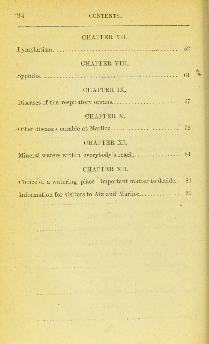 CHAPTER VII. Lympliatism 52 CHAPTER VIII. Syphilis Cl CHAPTER IX. Diseases of the respiratory organs C7 CHAPTER X. -Other diseases curable at Marlioz W CHAPTER XI. Mineral waters within everybody’s reach, 81 CHAPTER XII. Choice of a watering place—important matter to decide.. 81 Information for visitors to Aix and Marlioz • • 91