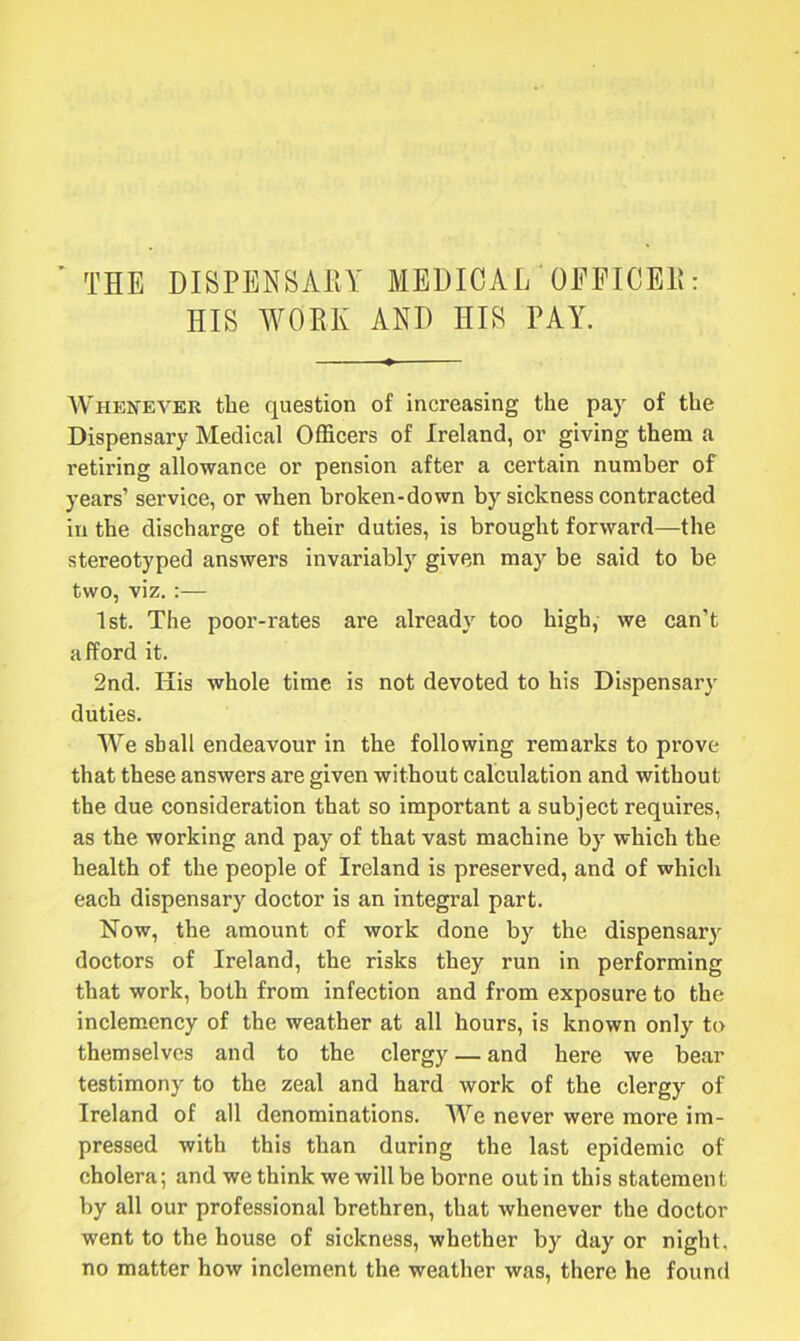 ’ THE DISPENSARY MEDICAL OFFICER: HIS WORK AND HIS PAY. Whenever the question of increasing the pay of the Dispensary Medical Officers of Ireland, or giving them a retiring allowance or pension after a certain number of years’ service, or when broken-down by sickness contracted in the discharge of their duties, is brought forward—the stereotyped answers invariably given may be said to be two, viz. :— 1st. The poor-rates are already too high, we can’t afford it. 2nd. His whole time is not devoted to his Dispensary duties. We shall endeavour in the following remarks to prove that these answers are given without calculation and without the due consideration that so important a subject requires, as the working and pay of that vast machine by which the health of the people of Ireland is preserved, and of which each dispensary doctor is an integral part. Now, the amount of work done by the dispensary doctors of Ireland, the risks they run in performing that work, both from infection and from exposure to the inclemency of the weather at all hours, is known only to themselves and to the clergy — and here we bear testimony to the zeal and hard work of the clergy of Ireland of all denominations. We never were more im- pressed with this than during the last epidemic of cholera; and we think we will be borne out in this statement by all our professional brethren, that whenever the doctor went to the house of sickness, whether by day or night, no matter how inclement the weather was, there he found