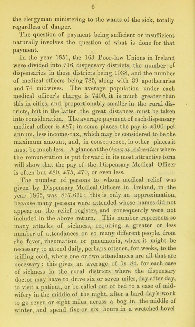 the clergyman ministering to the wants of the sick, totally regardless of danger. The question of payment being sufficient or insufficient naturally involves the question of what is done for that payment. In the year 1851, the 163 Poor-law Unions in Ireland were divided into 716 dispensary districts, the number of dispensaries in these districts being 1038, and the number of medical officers being 785, along with 39 apothecaries and 74 midwives. The average population under each medical officer’s charge is 7400, it is much greater than this in cities, and proportionably smaller in the rural dis- tricts, but in the latter the great distances must be taken into consideration. The average payment of each dispensary medical officer is £87; in some places the pay is £100 per annum, less income-tax, which may be considered to be the maximum amount, and, in consequence, in other places it must be much less. Aglanceatthe General Advertiser where the remuneration is put forward in its most attractive form will show that the pay of the Dispensary Medical Officer is often but £80, £75, £70, or even less. The number of persons to whom medical relief was given by Dispensary Medical Officers in Ireland, in the year 1865, was 837,669 ; this is only an approximation, because many persons were attended whose names did not appear on the relief register, and consequently were not included in the above return. This number represents so many attacks of sickness, requiring a greater or less number of attendances on so many different people, from the fever, rheumatism or pneumonia, where it might be necessary to attend daily, perhaps oftener, for weeks, to the trifling cold, where one or two attendances are all that are necessary ; this gives an average of Is. 8d. for each case of sickness in the rural districts where the dispensary doctor may have to drive six or seven miles, day after day, to visit a patient, or be called out of bed to a case of mid- wifery in the middle of the night, after a hard day s work to go seven or eight miles across a bog in the middle of winter, and spend flve or six hours in a wretched hovel