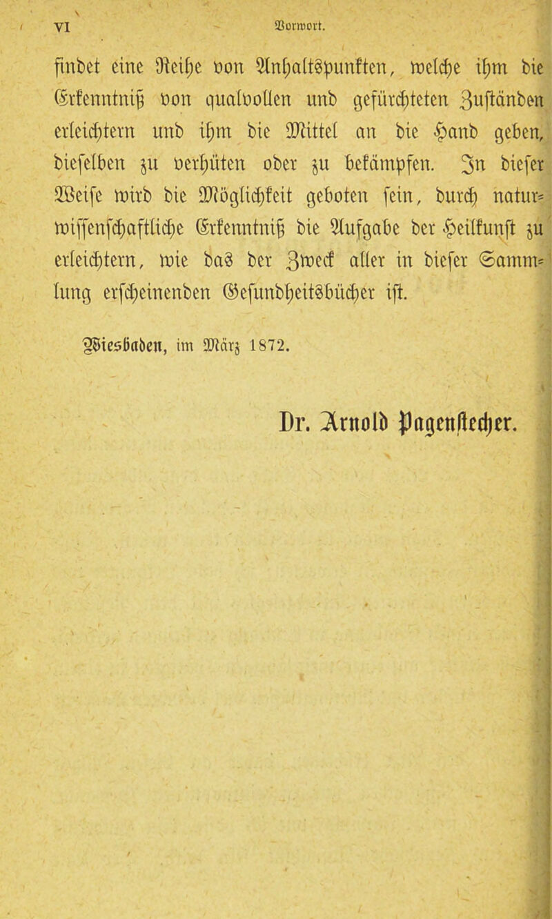 J flnbet eine ÜM;e non Sln&altSpunften, tneldfe itjm bic (Srfenntnifj non qunlnoUen nnb gefürchteten Supnben erleichtern nnb ifmt bie Mittel an bie £anb geben, biefelben ju nerfmten ober jn befäntpfen. biefer 2Beife roirb bie aWögtidjfeit geboten fein, burdf natur* roi[fenfd)aftlid)e ®r!enntni§ bie Aufgabe bcr f>ei(funft ju erleichtern, tote ba§ bet S^ecf edier in biefer ©antm* lung etfdfeinenben ©efunb&eitöMdjer ift. 'gBieööabcu, im SOtärj 1872. Dr. 3lntoü> pagcnßechcr.