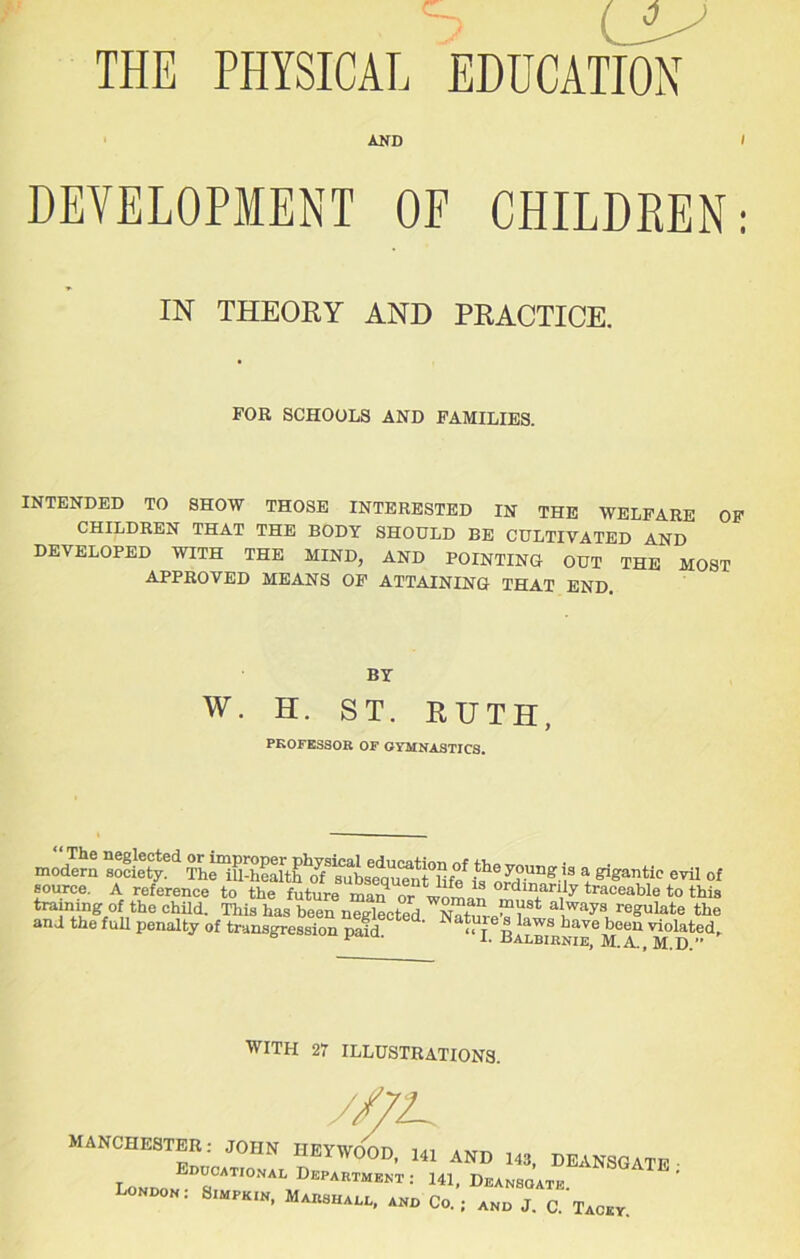 / LU THE PHYSICAL EDUCATION AND DEVELOPMENT OF CHILDREN: IN THEORY AND PRACTICE. FOR SCHOOLS AND FAMILIES. INTENDED TO SHOW THOSE INTERESTED IN THE WELFARE OF CHILDREN THAT THE BODY SHOULD BE CULTIVATED AND DEVELOPED WITH THE MIND, AND POINTING OUT THE MOST APPROVED MEANS OF ATTAINING THAT END. BY w. H. ST. RUTH, PROFESSOR OF GYMNASTICS. modern society. The ill-health cff subsequent Rfe is^oJdr t81gantic evil o[ source. A reference to the future mar? or wnl? 01<J manly traceable to this trammg of the child. This has been neglected Nat!!! “'C* al.ways ruSulate the and the full penalty of transgression paid ' ' N « J Llaws have been violated. 1 L Badbirnie, M.A., M.D.” WITH 27 ILLUSTRATIONS. MANCHESTER: JOHN HEYWOOD, HI AND 143, DEANSGATE ■ Londo D?CATI0‘VAL Depaiitment •• 141. Deansqate. London: S.mpk.n, Marshal, and Co.; and J. C. Tacky.