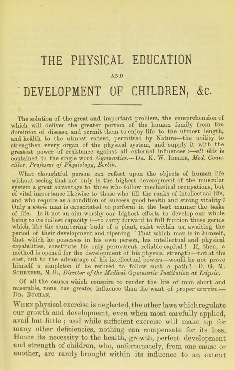 AND 'DEVELOPMENT OF CHILDREN, &c. The solution of the great and important problem, the comprehension of which will deliver the greater portion of the human family from the dominion of disease, and permit them to enjoy life to the utmost length, and health to the utmost extent, permitted by Nature—the utility to strengthen every organ of the physical system, and supply it with the greatest power of resistance against all external influences :—all this is contained in the single Word Gymnastics.—Da. K. W. Idee.ee, Med. Coun- cillor, Professor of Physiology, Berlin. What thoughtful person can reflect upon the objects of human life without seeing that not only is the highest development of the muscular system a great advantage to those who follow mechanical occupations, but of vital importance likewise to those who fill the ranks of intellectual life, and who require as a condition of success good health and strong vitality ? Only a whole man is capacitated to perform in the best manner the tasks of life. Is it not an aim worthy our highest efforts to develop our whole being to its fullest capacity ?—to carry forward to full fruition those germs which, like the slumbering buds of a plant, exist within us, awaiting the period of their development and ripening. That which man is in himself, that which he possesses in his own person, his intellectual and physical capabilities, constitute his only permanent reliable capital ! If, then, a method is opened for the development of his physical strength—not at the cost, but to the advantage of his intellectual powers—would he not prove himself a simpleton if he refused to follow such a path ?—D» G. M. Schkeber, M.D., Director of the Medical Gymnastic Institution at Leipsic. Of all the causes which conspire to render the life of man short and miserable, none has greater influence than the want of proper exercise.— Dr, Buchan. When physical exercise is neglected, the other laws whichregulate our growth and development, even when most carefully applied, avail but little ; and while sufficient exercise will make up for many other deficiencies, nothing can compensate for its loss. Hence its necessity to the health, growth, perfect development and strength of children, who, unfortunately, from one cause or another, are rarely brought within its influence to an extent