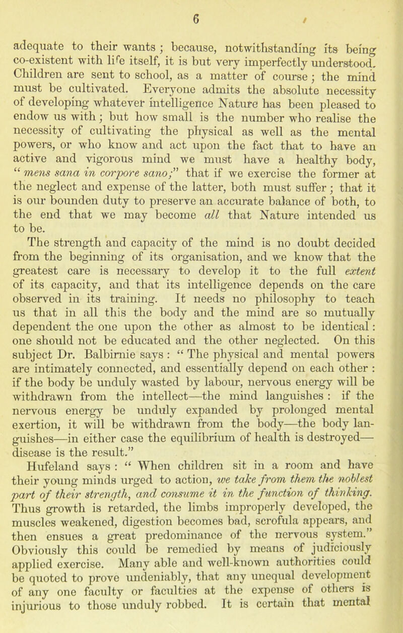 adequate to their wants ; because, notwithstanding its being co-existent with li tie itself, it is but very imperfectly understood. Children are sent to school, as a matter of course; the mind must be cultivated. Everyone admits the absolute necessity of developing whatever intelligence Nature has been pleased to endow us with; but how small is the number who realise the necessity of cultivating the physical as well as the mental powers, or who know and act upon the fact that to have an active and vigorous mind we must have a healthy body, “ mens sana in corpore sano; that if we exercise the former at the neglect and expense of the latter, both must suffer; that it is our bounden duty to preserve an accurate balance of both, to the end that we may become all that Nature intended us to be. The strength and capacity of the mind is no doubt decided from the beginning of its organisation, and we know that the greatest care is necessary to develop it to the full extent of its capacity, and that its intelligence depends on the care observed in its training. It needs no philosophy to teach us that in all this the body and the mind are so mutually dependent the one upon the other as almost to be identical: one should not be educated and the other neglected. On this subject Dr. Balbimie says : “ The physical and mental powers are intimately connected, and essentially depend on each other : if the body be unduly wasted by labour, nervous energy will be withdrawn from the intellect—the mind languishes : if the nervous energy be unduly expanded by prolonged mental exertion, it will be withdrawn from the body—the body lan- guishes—in either case the equilibrium of health is destroyed— disease is the result.” Hufeland says : “ When children sit in a room and have their young minds urged to action, we take from them the noblest part of their strength, and consume it in the function of thinking. Thus growth is retarded, the limbs improperly developed, the muscles weakened, digestion becomes bad, scrofula appears, and then ensues a great predominance of the nervous system.” Obviously this could be remedied by means of judiciously applied exercise. Many able and well-known authorities could be quoted to prove undeniably, that any unequal development of any one faculty or faculties at the expense of others is injurious to those unduly robbed. It is certain that mental