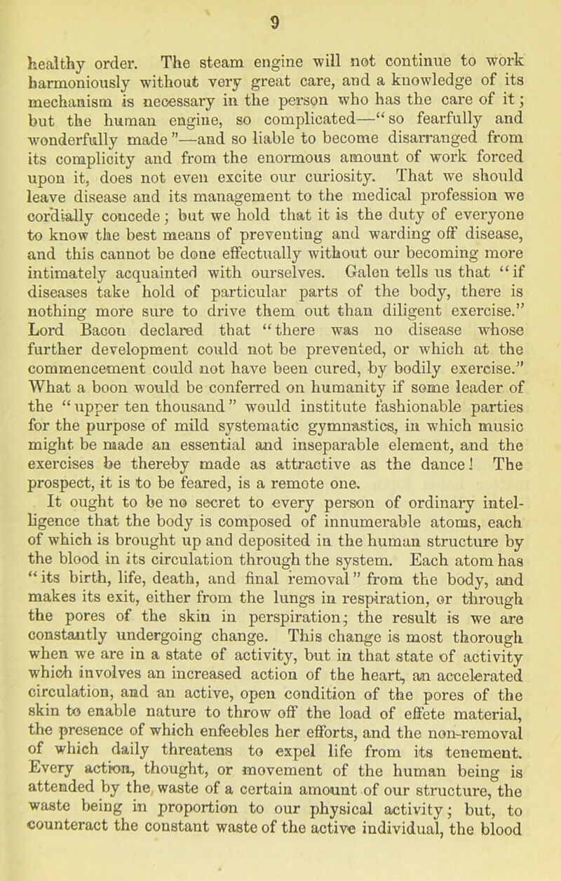 healthy order. The steam engine will not continue to work harmoniously without very great care, and a knowledge of its mechanism is necessary in the person who has the care of it; but the human engine, so complicated—“so fearfully and wonderfully made ”—and so liable to become disarranged from its complicity and from the enormous amount of work forced upon it, does not even excite our curiosity. That we should leave disease and its management to the medical profession we cordially concede; but we hold that it is the duty of everyone to know the best means of preventing and warding off disease, and this cannot be done effectually without our becoming more intimately acquainted with ourselves. Galen tells us that “if diseases take hold of particular parts of the body, there is nothing more sure to drive them out than diligent exercise.” Lord Bacou declared that “there was no disease whose further development could not be prevented, or which at the commencement could not have been cured, by bodily exercise.” What a boon would be conferred on humanity if some leader of the “ upper ten thousand ” would institute fashionable parties for the purpose of mild systematic gymnastics, in which music might be made an essential and inseparable element, and the exercises be thereby made as attractive as the dance 1 The prospect, it is to be feared, is a remote one. It ought to be no secret to every person of ordinary intel- ligence that the body is composed of innumerable atoms, each of which is brought up and deposited in the human structure by the blood in its circulation through the system. Each atom has “ its birth, life, death, and final removal ” from the body, and makes its exit, either from the lungs in respiration, or through the pores of the skin in perspiration; the result is we are constantly undergoing change. This change is most thorough when we are in a state of activity, but in that state of activity which involves an increased action of the heart, an accelerated circulation, and an active, open condition of the pores of the skin to enable nature to throw off the load of effete material, the presence of which enfeebles her efforts, and the non-removal of which daily threatens to expel life from its tenement. Every action, thought, or movement of the human being is attended by the waste of a certain amount of our structure, the waste being in proportion to our physical activity; but, to counteract the constant waste of the active individual, the blood