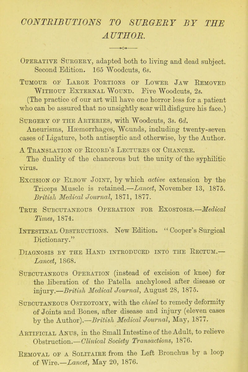 CONTRIBUTIONS TO SURGERY BY THE A UTHOR. KX Operative Surgery, adapted both to living and dead subject. Second Edition. 165 Woodcuts, 6s. Tumour of Large Portions of Lower Jaw Removed Without External Wound. Eive Woodcuts, 2s. (The practice of our art will have one horror less for a patient who can be assured that no unsightly scar will disfigure his face.) Surgery of the Arteries, with Woodcuts, 3s. 6d. Aneurisms, Haemorrhages, Wounds, including twenty-seven cases of Ligature, both antiseptic and otherwise, by the Author. A Translation of Ricord’s Lectures on Chancre. The duality of the chancrous but the unity of the syphilitic virus. Excision of Elbow Joint, by which active extension by the Triceps Muscle is retained.—Lancet, November 13, 1875. British Medical Journal, 1871, 1877. True Subcutaneous Operation for Exostosis.—Medical Times, 1874. Intestinal Obstructions. New Edition. “ Cooper’s Surgical Dictionary.” Diagnosis by the Hand introduced into the Rectum.— Lancet, 1868. Subcutaneous Operation (instead of excision of knee) for the liberation of the Patella anchylosed after disease or injury.—British Medical Journal, August 28, 1875. Subcutaneous Osteotomy, with the chisel to remedy deformity of Joints and Bones, after disease and injury (eleven cases by the Author).—British Medical Journal, May, 1877. Artificial Anus, in the Small Intestine of the Adult, to relieve Obstruction.—Clinical Society Transactions, 1876. Removal of a Solitaire from the Left Bronchus by a loop of Wire.—Lancet, May 20, 1876.
