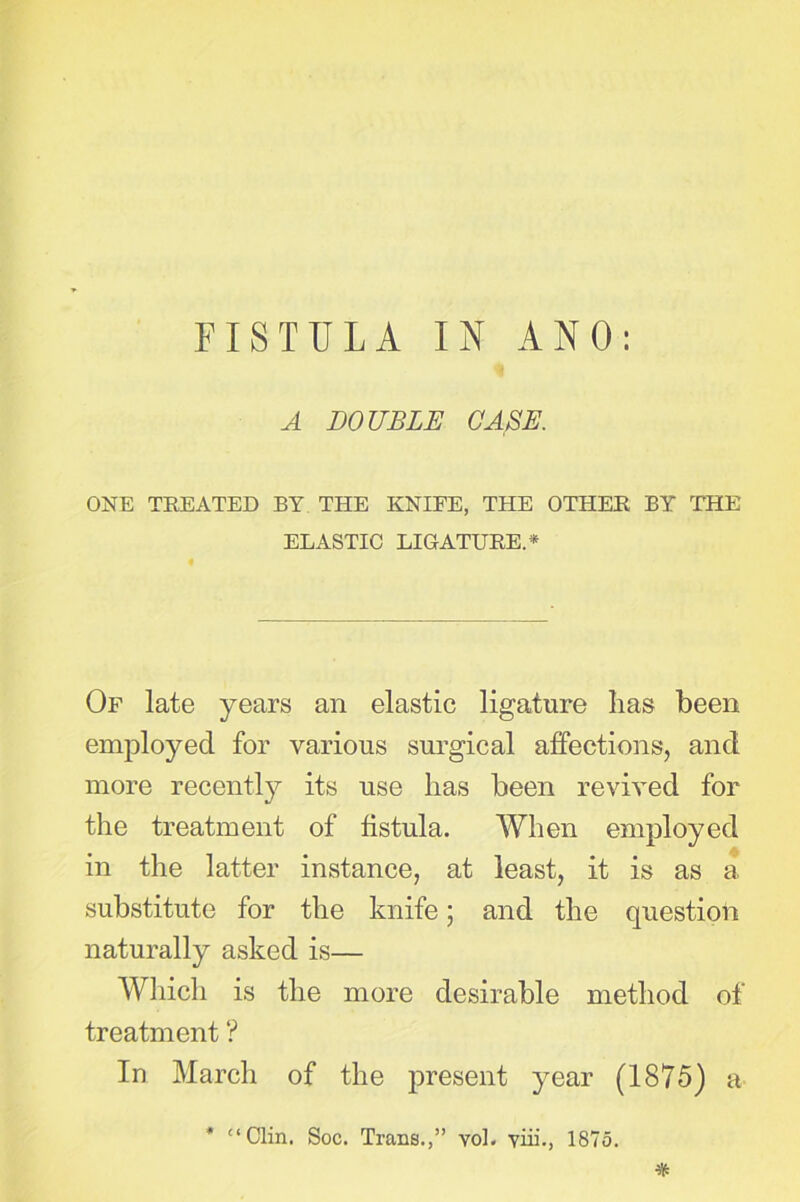 A DOUBLE CASE. ONE TEEATED BY THE KNIFE, THE OTHEE BY THE' ELASTIC LIGATUEE.* Of late years an elastic ligature lias been employed for various surgical affections, and more recently its use has been revived for the treatment of fistula. When employed in the latter instance, at least, it is as a substitute for the knife; and the question naturally asked is— Which is the more desirable method of treatment ? In March of the present year (1875) a * “Clin. Soc. Trans.,” vol. yin., 1875. %