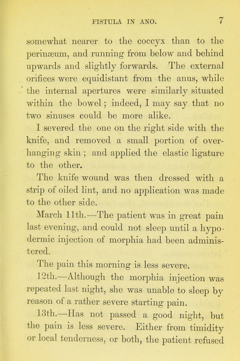 somewhat nearer to the coccyx than to the perinseum, and running from below and behind upwards and slightly forwards. The external orifices were equidistant from the anus, while the internal apertures were similarly situated within the bowel; indeed, I may say that no two sinuses could be more alike. I severed the one on the right side with the knife, and removed a small portion of over- hanging skin ; and applied the elastic ligature to the other. The knife wound was then dressed with a strip of oiled lint, and no application was made to the other side. March 11th.—The patient was in great pain last evening, and could not sleep until a hypo- dermic injection of morphia had been adminis- tered. The pain this morning is less severe. 12th.—Although the morphia injection was repeated last night, she was unable to sleep by reason of a rather severe starting pain. 13th.—Idas not passed a good night, but the pain is less severe. Either from timidity or local tenderness, or both, the patient refused