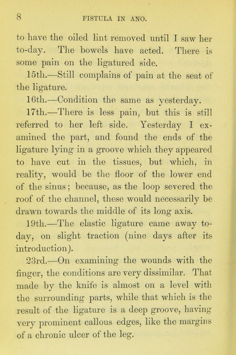 to have the oiled lint removed until I saw her to-day. The bowels have acted. There is some pain on the ligatured side. 15th.—Still complains of’ pain at the seat of the ligature. 16th.—Condition the same as yesterday. 17tli.—There is less pain, but this is still referred to her left side. Yesterday I ex- amined the part, and found the ends of the ligature lying in a groove which they appeared to have cut in the tissues, but which, in reality, would be the floor of the lower end of the sinus; because, as the loop severed the roof of the channel, these would necessarily be drawn towards the middle of its long axis. 19th.—The elastic ligature came away to- day, on slight traction (nine days after its introduction). 23rd.—On examining the wounds with the finger, the conditions are very dissimilar. That made by the knife is almost on a level with the surrounding parts, while that which is the result of the ligature is a deep groove, having very prominent callous edges, like the margins of a chronic ulcer of the leg.