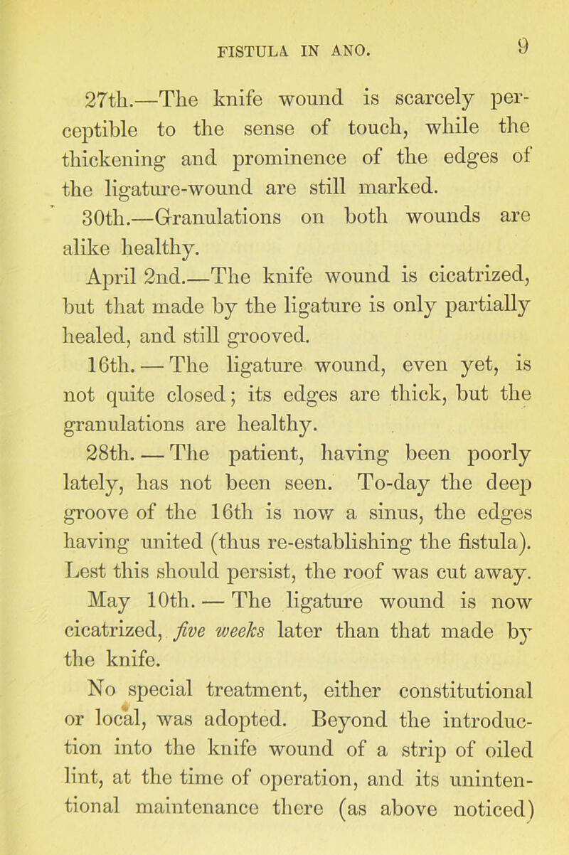 27tli.—The knife wound is scarcely per- ceptible to the sense of touch, while the thickening and prominence of the edges of the ligature-wound are still marked. 30th.—Granulations on both wounds are alike healthy. April 2nd.—The knife wound is cicatrized, but that made by the ligature is only partially healed, and still grooved. 16th. — The ligature wound, even yet, is not quite closed; its edges are thick, but the granulations are healthy. 28th. — The patient, having been poorly lately, has not been seen. To-day the deep groove of the 16th is now a sinus, the edges having united (thus re-establishing the fistula). Lest this should persist, the roof was cut away. May 10th. — The ligature wound is now cicatrized, five weeks later than that made by the knife. No special treatment, either constitutional or local, was adopted. Beyond the introduc- tion into the knife wound of a strip of oiled lint, at the time of operation, and its uninten- tional maintenance there (as above noticed)