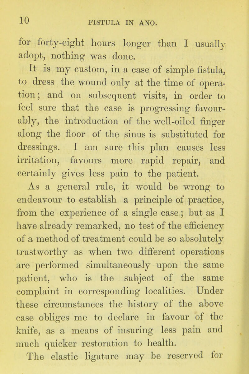 for forty-eight hours longer than I usually adopt, nothing was done. It is my custom, in a case of simple fistula, to dress the wound only at the time of opera- tion ; and on subsequent visits, in order to feel sure that the case is progressing favour- ably, the introduction of the well-oiled finger along the floor of the sinus is substituted for dressings. I am sure this plan causes less irritation, favours more rapid repair, and certainly gives less pain to the patient. As a general rule, it would be wrong to endeavour to establish a principle of practice, from the experience of a single case; but as I have already remarked, no test of the efficiency of a method of treatment could be so absolutely trustworthy as when two different operations are performed simultaneously upon the same patient, who is the subject of the same complaint in corresponding localities. Under these circumstances the history of the above case obliges me to declare in favour of the knife, as a means of insuring less pain and much quicker restoration to health. The elastic ligature may be reserved for