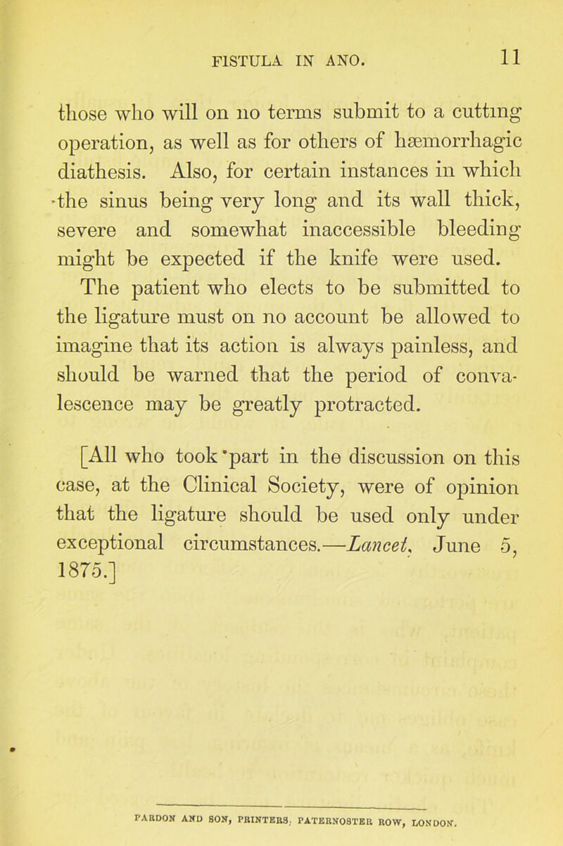 those who will on no terms submit to a cutting operation, as well as for others of haemorrhagic diathesis. Also, for certain instances in which dhe sinus being very long and its wall thick, severe and somewhat inaccessible bleeding might be expected if the knife were used. The patient who elects to be submitted to the ligature must on no account be allowed to imagine that its action is always painless, and should be warned that the period of conva- lescence may be greatly protracted. [All who took 'part in the discussion on this case, at the Clinical Society, were of opinion that the ligature should be used only under exceptional circumstances.—Lancet, June 5, 1875.] PARDON AND SON, PRINTERS; PATERNOSTER ROW, LONDON.