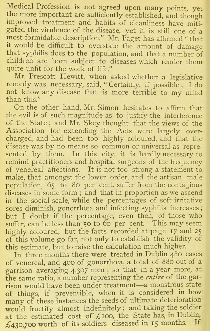 Medical Profession is not agreed upon many points, yet the more important are sufficiently established, and though improved treatment and habits of cleanliness have miti- gated the virulence of the disease, yet it is still one of a most formidable description.” Mr. Paget has affirmed “ that it would be difficult to overstate the amount of damage that syphilis does to the population, and that a number of children are born subject to diseases which render them quite unfit for the work of life.” Mr. Prescott Hewitt, when asked whether a legislative remedy was necessary, said, “ Certainly, if possible ; I do not know any disease that is more terrible to my mind than this.” On the other hand, Mr. Simon hesitates to affirm that the evil is of such magnitude as to justify the interference of the State ; and Mr. Skey thought that the views of the Association for extending the Acts were largely over- charged, and had been too highly coloured, and that the disease was by no means so common or universal as repre- sented by them. In this city, it is hardly necessary to remind practitioners and hospital surgeons of the frequency of venereal affections. It is not too strong a statement to make, that amongst the lower order, and the artisan male population, 65 to 80 per cent, suffer from the contagious diseases in some form ; and that in proportion as we ascend in the social scale, while the percentages of soft irritative sores diminish, gonorrhoea and infecting syphilis increases; but I doubt if the percentage, even then, of those who suffer, can be less than 50 to 60 per cent. This may seem highly coloured, but the facts recorded at page 17 and 25 of this volume go far, not only to establish the validity of this estimate, but to raise the calculation much higher. In three months there were treated in Dublin 480 cases of venereal, and 400 of gonorrhoea, a total of 880 out of a garrison averaging 4,307 men ; so that in a year more, at the same ratio, a number representing the entire of the gar- rison would have been under treatment—a monstrous state of things, if preventible, when it is considered in how many of these instances the seeds of ultimate deterioration would fructify almost indefinitely ; and taking the soldier at the estimated cost of b^ioo, the State has, in Dublin, ^430,700 worth of its soldiers diseased in 15 months. If