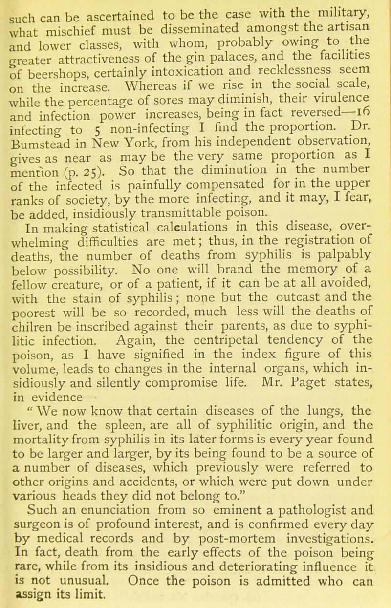 such can be ascertained to be the case with the military, what mischief must be disseminated amongst the artisan and lower classes, with whom, probably owing to the Greater attractiveness of the gin palaces, and the facilities of beershops, certainly intoxication and lecklessness seem on the increase. Whereas if we rise in the social scale, while the percentage of sores may diminish, their virulence and infection power increases, being in fact reversed—16 infecting to 5 non-infecting I find the proportion. Dr. Bumstead in New York, from his independent obseivation, gives as near as may be the very same proportion as I mention (p. 25). So that the diminution in the number of the infected is painfully compensated for in the upper ranks of society, by the more infecting, and it may, I fear, be added, insidiously transmittable poison. In making statistical calculations in this disease, over- whelming difficulties are met; thus, in the registration of deaths, the number of deaths from syphilis is palpably below possibility. No one will brand the memory of a fellow creature, or of a patient, if it can be at all avoided, with the stain of syphilis ; none but the outcast and the poorest will be so recorded, much less will the deaths of chilren be inscribed against their parents, as due to syphi- litic infection. Again, the centripetal tendency of the poison, as I have signified in the index figure of this volume, leads to changes in the internal organs, which in- sidiously and silently compromise life. Mr. Paget states, in evidence— “ We now know that certain diseases of the lungs, the liver, and the spleen, are all of syphilitic origin, and the mortality from syphilis in its later forms is every year found to be larger and larger, by its being found to be a source of a number of diseases, which previously were referred to other origins and accidents, or which were put down under various heads they did not belong to.” Such an enunciation from so eminent a pathologist and surgeon is of profound interest, and is confirmed every day by medical records and by post-mortem investigations. In fact, death from the early effects of the poison being rare, while from its insidious and deteriorating influence it is not unusual. Once the poison is admitted who can assign its limit.