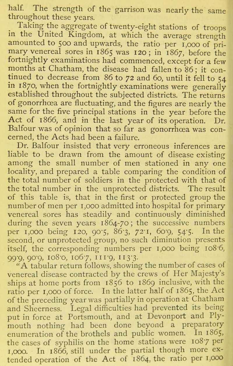 half. The strength of the garrison was nearly the same throughout these years. Taking the aggregate of twenty-eight stations of troops in the United Kingdom, at which the average strength amounted to 500 and upwards, the ratio per 1,000 of pri- mary venereal sores in 1865 was 120; in 1867, before the fortnightly examinations had commenced, except for a few months at Chatham, the disease had fallen to 86; it con- tinued to decrease from 86 to 72 and 60, until it fell to 54 in 1870, when the fortnightly examinations were generally established throughout the subjected districts. The returns of gonorrhoea are fluctuating, and the figures are nearly the same for the five principal stations in the year before the Act of 1866, and in the last year of its operation. Dr. Balfour was of opinion that so far as gonorrhoea was con- cerned, the Acts had been a failure. Dr. Balfour insisted that very erroneous inferences are liable to be drawn from the amount of disease existing among the small number of men stationed in any one locality, and prepared a table comparing the condition of the total number of soldiers in the protected with that of the total number in the unprotected districts. The result of this table is, that in the first or protected group the number of men per 1,000 admitted into hospital for primary venereal sores has steadily and continuously diminished during the seven years 1864-70; the successive numbers per 1,000 being 120, 90-5, 86-3, 72-1, 60-9, 54-5. In the second, or unprotected group, no such diminution presents itself, the corresponding numbers per 1,000 being io8-6, 99-9, 90-9, 108-0, 1067, 111-9, 1 r3'3- “A tabular return follows, showing the number of cases of venereal disease contracted by the crews of Her Majesty’s ships at home ports from 1856 to 1869 inclusive, with the ratio per 1,000 of force. In the latter half of 1865, the Act of the preceding year was partially in operation at Chatham and Sheerness. Legal difficulties had prevented its being put in force at Portsmouth, and at Devonport and Ply- mouth nothing had been done beyond a preparatory enumeration of the brothels and public women. In 1865, the cases of syphilis on the home stations were 1087 Per 1,000. In 1866, still under the partial though more ex- tended operation of the Act of 1864, the ratio per 1,000