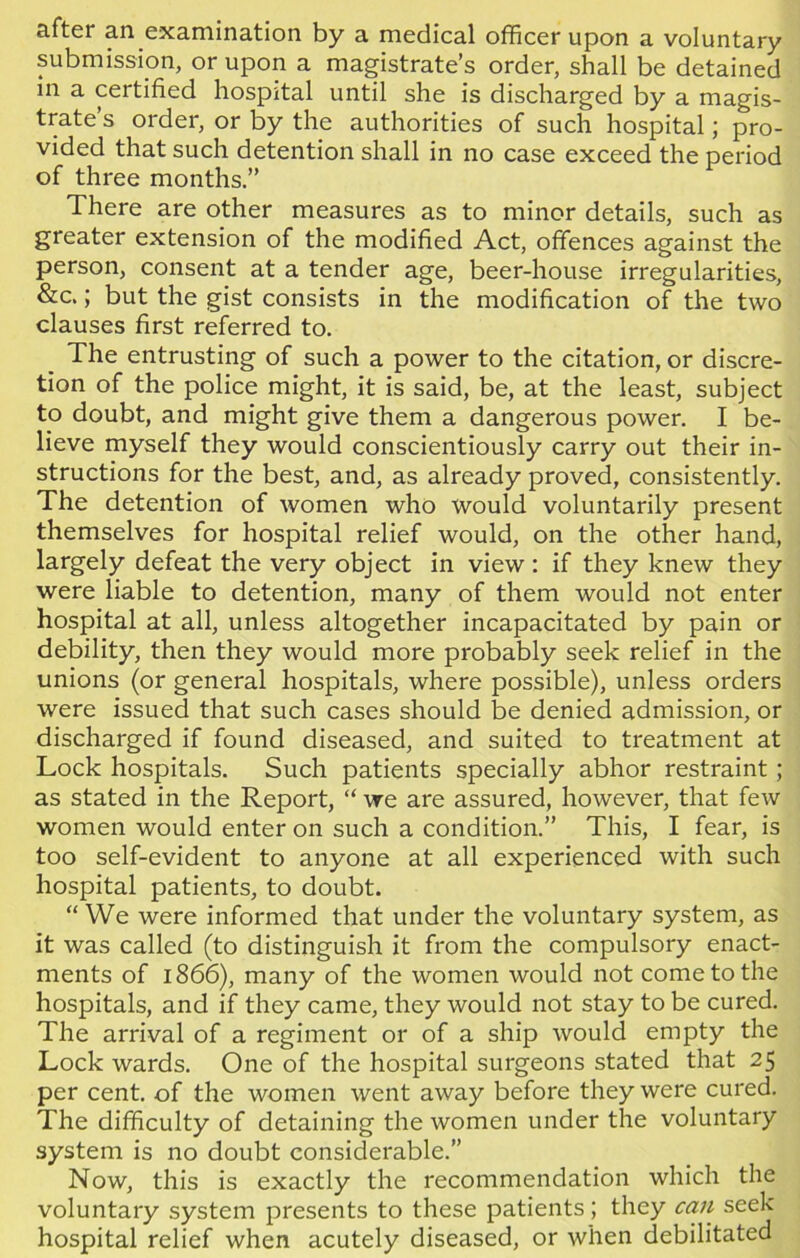 after an examination by a medical officer upon a voluntary submission, or upon a magistrate’s order, shall be detained in a certified hospital until she is discharged by a magis- trate s order, or by the authorities of such hospital; pro- vided that such detention shall in no case exceed the period of three months.” There are other measures as to minor details, such as greater extension of the modified Act, offences against the person, consent at a tender age, beer-house irregularities, &c.; but the gist consists in the modification of the two clauses first referred to. The entrusting of such a power to the citation, or discre- tion of the police might, it is said, be, at the least, subject to doubt, and might give them a dangerous power. I be- lieve myself they would conscientiously carry out their in- structions for the best, and, as already proved, consistently. The detention of women who would voluntarily present themselves for hospital relief would, on the other hand, largely defeat the very object in view : if they knew they were liable to detention, many of them would not enter hospital at all, unless altogether incapacitated by pain or debility, then they would more probably seek relief in the unions (or general hospitals, where possible), unless orders were issued that such cases should be denied admission, or discharged if found diseased, and suited to treatment at Lock hospitals. Such patients specially abhor restraint; as stated in the Report, “ we are assured, however, that few women would enter on such a condition.” This, I fear, is too self-evident to anyone at all experienced with such hospital patients, to doubt. “ We were informed that under the voluntary system, as it was called (to distinguish it from the compulsory enact- ments of 1866), many of the women would not come to the hospitals, and if they came, they would not stay to be cured. The arrival of a regiment or of a ship would empty the Lock wards. One of the hospital surgeons stated that 25 per cent, of the women went away before they were cured. The difficulty of detaining the women under the voluntary system is no doubt considerable.” Now, this is exactly the recommendation which the voluntary system presents to these patients; they can seek hospital relief when acutely diseased, or when debilitated