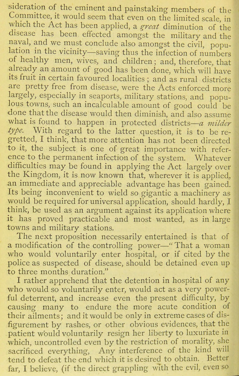 si deration of the eminent and painstaking members of the Committee, it would seem that even on the limited scale, in which the Act has been applied, a great diminution of the disease has been effected amongst the military and the naval, and we must conclude also amongst the civil, popu- lation in the vicinity—saving thus the infection of numbers of healthy men, wives, and children; and, therefore, that alieady an amount of good has been done, which will have its fruit in certain favoured localities ; and as rural districts are pretty free from disease, were the Acts enforced more largely, especially in seaports, military stations, and popu- lous towns, such an incalculable amount of good could be done that the disease would then diminish, and also assume what is found to happen in protected districts—a milder type. With regard to the latter question, it is to be re- gretted, I think, that more attention has not been directed to it, the subject is one of great importance with refer- ence to the permanent infection of the system. Whatever difficulties may be found in applying the Act largely over the Kingdom, it is now known that, wherever it is applied, an immediate and appreciable advantage has been gained. Its being inconvenient to wield so gigantic a machinery as would be required for universal application, should hardly, I think, be used as an argument against its application where it has proved practicable and most wanted, as in large towns and military stations. The next proposition necessarily entertained is that of a modification of the controlling power—“ That a woman who would voluntarily enter hospital, or if cited by the police as suspected of disease, should be detained even up to three months duration.” I rather apprehend that the detention in hospital of any who would so voluntarily enter, would act as a very power- ful deterrent, and increase even the present difficulty, by causing many to endure the more acute condition of their ailments; and it would be only in extreme cases of dis- figurement by rashes, or other obvious evidences, that the patient would voluntarily resign her liberty to luxuriate in which, uncontrolled even by the restriction of morality, she sacrificed everything, Any interference of the kind will tend to defeat the end which it is desired to obtain. Better far, I believe, (if the direct grappling with the evil, even so