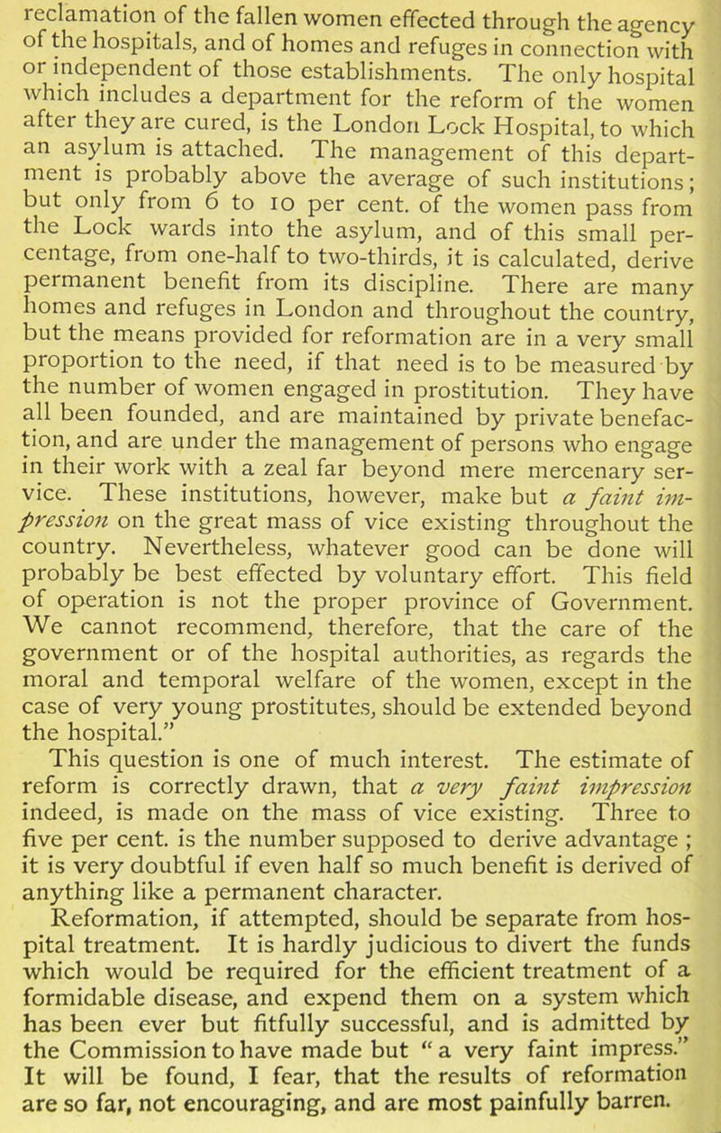 reclamation of the fallen women effected through the agency of the hospitals, and of homes and refuges in connection with or independent of those establishments. The only hospital which includes a department for the reform of the women after they are cured, is the London Lock Hospital, to which an asylum is attached. The management of this depart- ment is probably above the average of such institutions; but only from 6 to io per cent, of the women pass from the Lock wards into the asylum, and of this small per- centage, from one-half to two-thirds, it is calculated, derive permanent benefit from its discipline. There are many homes and refuges in London and throughout the country, but the means provided for reformation are in a very small proportion to the need, if that need is to be measured by the number of women engaged in prostitution. They have all been founded, and are maintained by private benefac- tion, and are under the management of persons who engage in their work with a zeal far beyond mere mercenary ser- vice. These institutions, however, make but a faint im- pression on the great mass of vice existing throughout the country. Nevertheless, whatever good can be done will probably be best effected by voluntary effort. This field of operation is not the proper province of Government. We cannot recommend, therefore, that the care of the government or of the hospital authorities, as regards the moral and temporal welfare of the women, except in the case of very young prostitutes, should be extended beyond the hospital.” This question is one of much interest. The estimate of reform is correctly drawn, that a very faint impression indeed, is made on the mass of vice existing. Three to five per cent, is the number supposed to derive advantage ; it is very doubtful if even half so much benefit is derived of anything like a permanent character. Reformation, if attempted, should be separate from hos- pital treatment. It is hardly judicious to divert the funds which would be required for the efficient treatment of a formidable disease, and expend them on a system which has been ever but fitfully successful, and is admitted by the Commission to have made but “ a very faint impress.” It will be found, I fear, that the results of reformation are so far, not encouraging, and are most painfully barren.