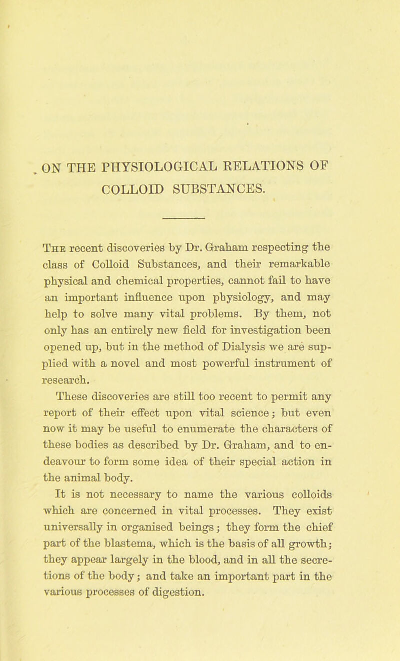 ON THE PHYSIOLOGICAL RELATIONS OF COLLOID SUBSTANCES. The recent discoveries by Dr. Graham respecting the class of Colloid Substances, and their remarkable physical and chemical properties, cannot fail to have an important influence upon physiology, and may help to solve many vital problems. By them, not only has an entirely new field for investigation been opened up, but in the method of Dialysis we are sup- plied with a novel and most powerful instrument of research. These discoveries are still too recent to permit any report of their effect upon vital science; but even now it may be useful to enumerate the characters of these bodies as described by Dr. Graham, and to en- deavour to form some idea of their special action in the animal body. It is not necessary to name the various colloids which are concerned in vital processes. They exist universally in organised beings; they form the chief part of the blastema, which is the basis of all growth; they appear largely in the blood, and in all the secre- tions of the body; and take an important part in the various processes of digestion.