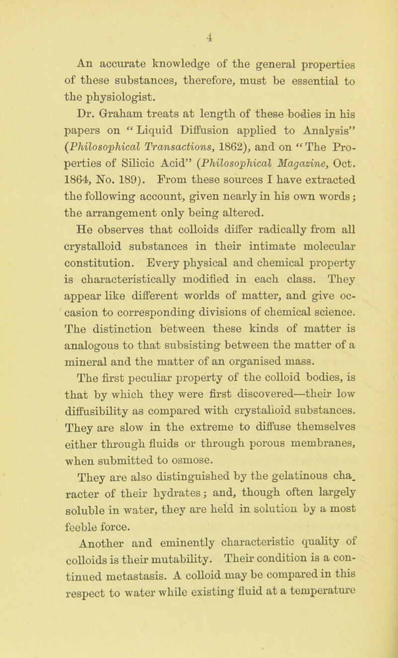 An accurate knowledge of the general properties of these substances, therefore, must be essential to the physiologist. Dr. Graham treats at length of these bodies in his papers on “ Liquid Diffusion applied to Analysis” (Philosophical Transactions, 1862), and on “ The Pro- perties of Silicic Acid” (Philosophical Magazine, Oct. 1864, No. 189). Prom these sources I have extracted the following account, given nearly in his own words; the arrangement only being altered. He observes that colloids differ radically from all crystalloid substances in their intimate molecular constitution. Every physical and chemical property is characteristically modified in each class. They appear like different worlds of matter, and give oc- casion to corresponding divisions of chemical science. The distinction between these kinds of matter is analogous to that subsisting between the matter of a mineral and the matter of an organised mass. The first peculiar property of the colloid bodies, is that by which they were first discovered—their low diffusibility as compared with crystalloid substances. They are slow in the extreme to diffuse themselves either through fluids or through porous membranes, when submitted to osmose. They are also distinguished by the gelatinous cha. racter of their hydrates; and, though often largely soluble in water, they are held in solution by a most feeble force. Another and eminently characteristic quality of colloids is then1 mutability. Their condition is a con- tinued metastasis. A colloid may be compared in this respect to water while existing fluid at a temperature