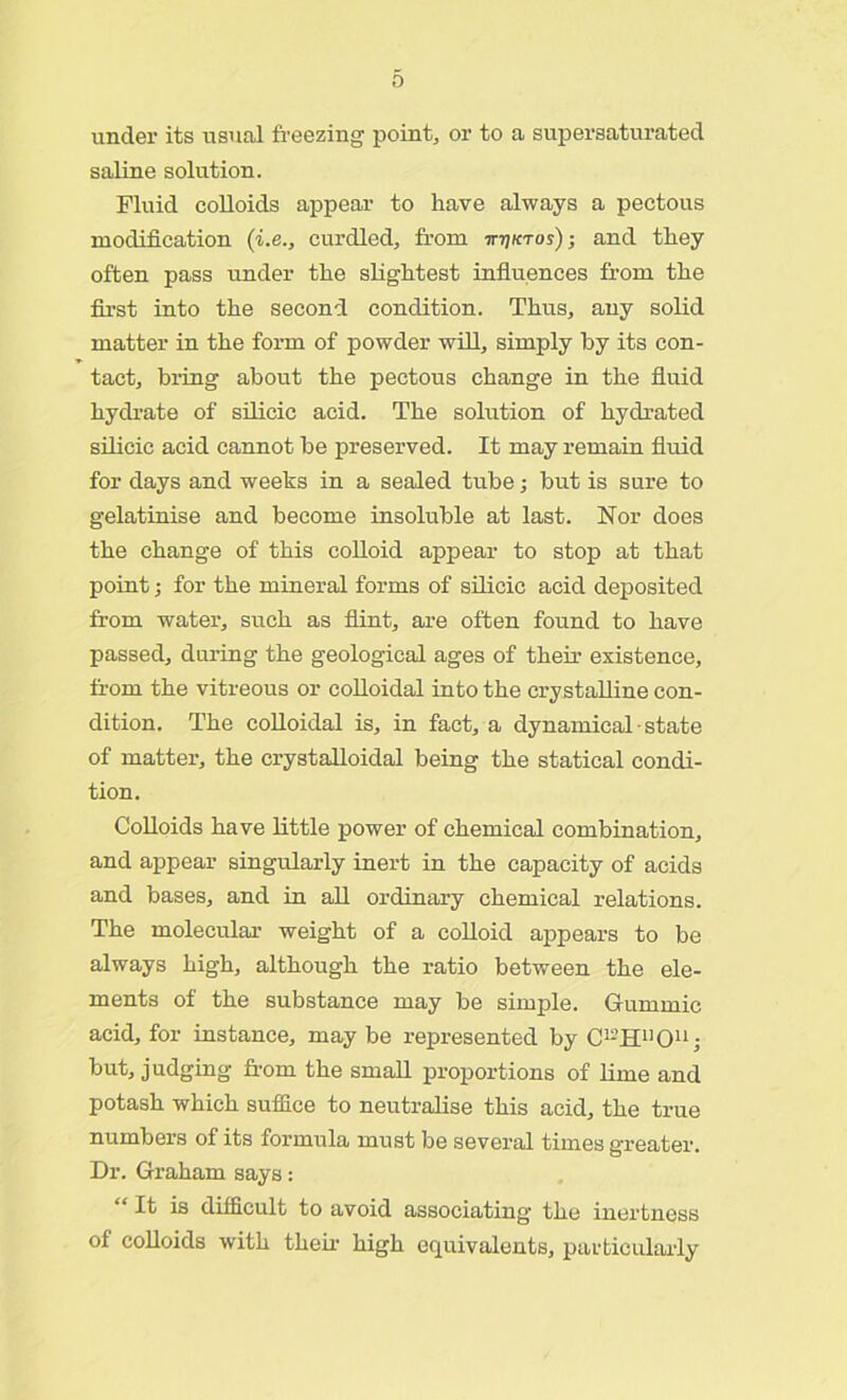 under its usual freezing point, or to a supersaturated saline solution. Fluid colloids appear to have always a pectous modification (i.e., curdled, from ittiktos); and they often pass under the slightest influences from the first into the second condition. Thus, any solid matter in the form of powder will, simply by its con- tact, bring about the pectous change in the fluid hydrate of silicic acid. The solution of hydrated silicic acid cannot be preserved. It may remain fluid for days and weeks in a sealed tube; but is sure to gelatinise and become insoluble at last. Nor does the change of this colloid appear to stop at that point; for the mineral forms of silicic acid deposited from water, such as flint, are often found to have passed, during the geological ages of their existence, from the vitreous or colloidal into the crystalline con- dition. The colloidal is, in fact, a dynamical - state of matter, the crystalloidal being the statical condi- tion. Colloids have little power of chemical combination, and appear singularly inert in the capacity of acids and bases, and in all ordinary chemical relations. The molecular weight of a colloid appears to be always high, although the ratio between the ele- ments of the substance may be simple. Gurnmic acid, for instance, may be represented by C^BTO11; but, judging from the small proportions of lime and potash which suffice to neutralise this acid, the true numbers of its formula must be several times greater. Dr. Graham says: “ It is difficult to avoid associating the inertness of colloids with them high equivalents, particularly