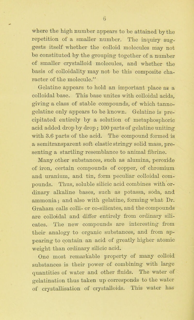 where the high number appears to be attained by the repetition of a smaller number. The inquiry sug- gests itself whether the colloid molecules may not be constituted by the grouping together of a number of smaller crystalloid molecules, and whether the basis of colloidality may not be this composite cha- racter of the molecule.” Gelatine appears to hold an important place as a colloidal base. This base unites with colloidal acids, giving a class of stable compounds, of which tanno- gelatine only appears to be known. Gelatine is pre- cipitated entirely by a solution of metaphosphoric acid added drop by drop; 100 parts of gelatine uniting with 3.6 parts of the acid. The compound formed is a semitransparent soft elastic stringy solid mass, pre- senting a startling resemblance to animal fibrine. Many other substances, such as alumina, peroxide of iron, certain compounds of copper, of chromium and uranium, and tin, form peculiar colloidal com- pounds. Thus, soluble silicic acid combines with or- dinary alkaline bases, such as potassa, soda, and ammonia; and also with gelatine, forming what Dr. Graham calls colli- or co-silicates, and the compounds are colloidal and differ entirely from ordinary sili- cates. The new compounds are interesting from their analogy to organic substances, and from ap- pearing to contain an acid of greatly higher atomic weight than ordinary silicic acid. One most remarkable property of many colloid substances is their power of combining with large quantities of water and other fluids. The water of gelatination thus taken up corresponds to the water of crystallisation of crystalloids. This water has