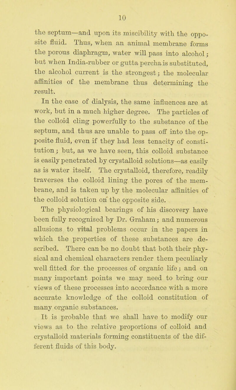 the septum—and upon its miscibility witli the oppo- site fluid. Thus, when an animal membrane forms the porous diaphragm, water will pass into alcohol; but when India-rubber or gutta percha is substituted, the alcohol current is the strongest; the molecular afflnities of the membrane thus determining the result. In the case of dialysis, the same influences are at work, but in a much higher degree. The particles of the colloid cling powerfully to the substance of the septum, and thus are unable to pass off into the op- posite fluid, even if they had less tenacity of consti- tution ; but, as we have seen, this colloid substance is easily penetrated by crystalloid solutions—as easily as is water itself. The crystalloid, therefore, readily traverses the colloid lining the pores of the mem- brane, and is taken up by the molecular affinities of the colloid solution on the opposite side. The physiological bearings of his discovery have been fully recognised by Dr. Graham; and numerous allusions to vital problems occur in the papers in which the properties of these substances are de- scribed. There can be no doubt that both their phy- sical and chemical characters render them peculiarly well fitted for the processes of organic life; and on many important points we may need to bring our views of these processes into accordance with a more accurate knowledge of the colloid constitution of many organic substances. It is probable that we shall have to modify our views as to the relative proportions of colloid and crystalloid materials forming constituents of the dif- ferent fluids of this body.