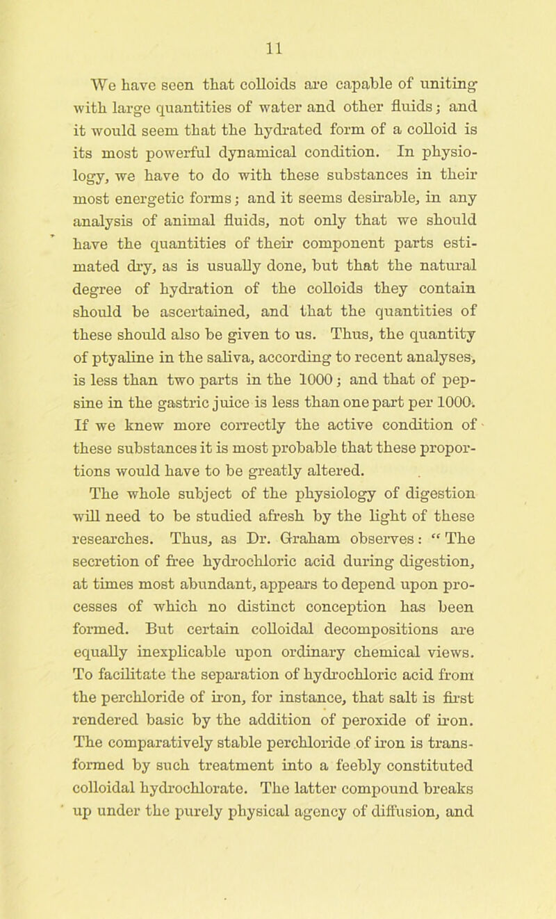 We have seen that colloids are capable of uniting with large quantities of water and other fluids; and it would seem that the hydrated form of a colloid is its most powerful dynamical condition. In physio- logy, we have to do with these substances in their most energetic forms; and it seems desirable, in any analysis of animal fluids, not only that we should have the quantities of their component parts esti- mated dry, as is usually done, but that the natural degree of hydration of the colloids they contain should be ascertained, and that the quantities of these should also be given to us. Thus, the quantity of ptyaline in the saliva, according to recent analyses, is less than two parts in the 1000; and that of pep- sine in the gastric juice is less than one part per 1000. If we knew more correctly the active condition of these substances it is most probable that these propor- tions would have to be greatly altered. The whole subject of the physiology of digestion will need to be studied afresh by the light of these researches. Thus, as Dr. Graham observes: “ The secretion of free hydrochloric acid during digestion, at times most abundant, appears to depend upon pro- cesses of which no distinct conception has been formed. But certain colloidal decompositions are equally inexplicable upon ordinary chemical views. To facilitate the separation of hydrochloric acid from the perchloride of iron, for instance, that salt is first rendered basic by the addition of peroxide of iron. The comparatively stable perchloride of iron is trans- formed by such treatment into a feebly constituted colloidal hydrochlorate. The latter compound breaks up under the purely physical agency of diffusion, and
