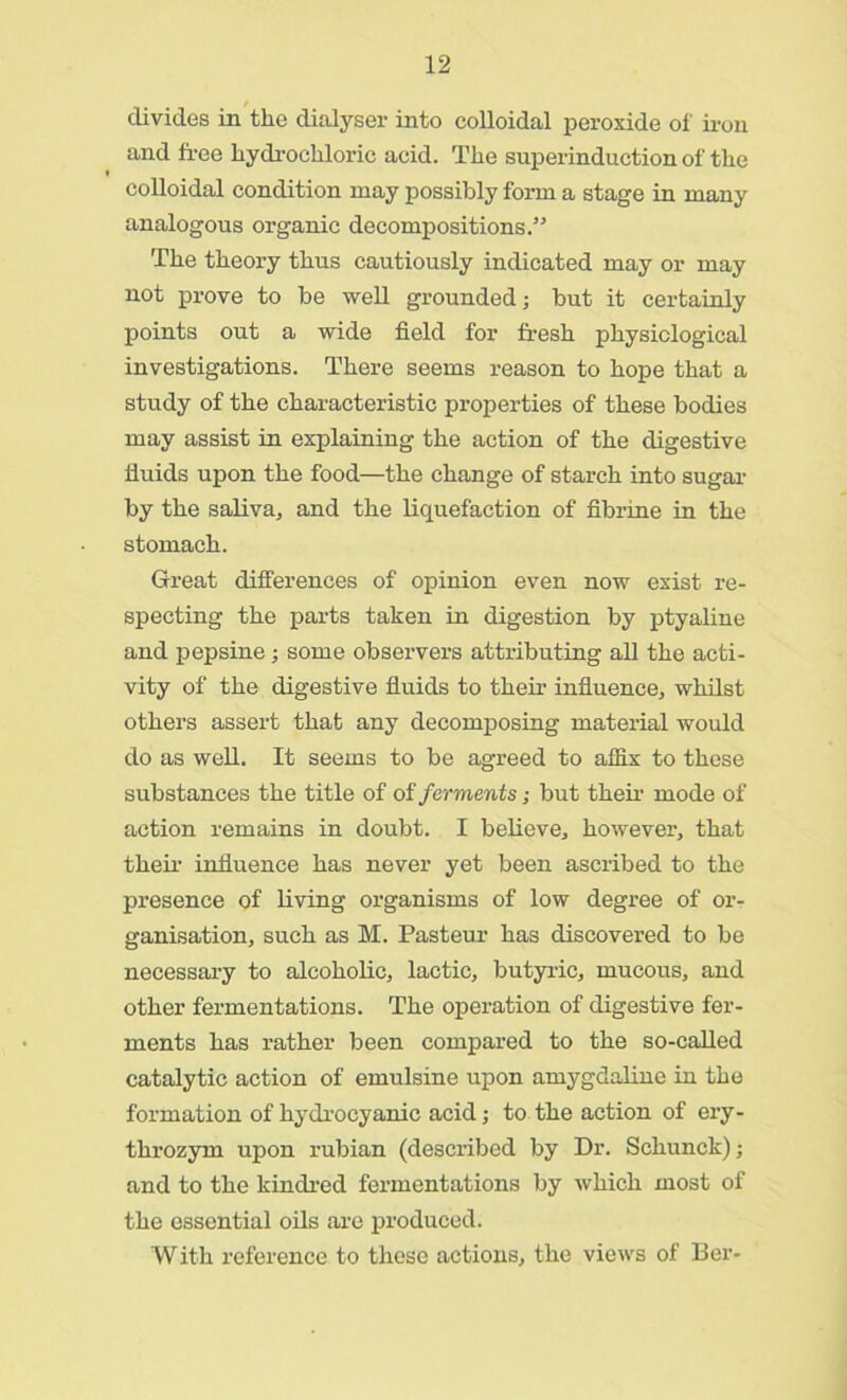 divides in the dialyser into colloidal peroxide of iron and free hydrochloric acid. The superinduction of the colloidal condition may possibly form a stage in many analogous organic decompositions.” The theory thus cautiously indicated may or may not prove to be well grounded; but it certainly points out a wide field for fresh physiological investigations. There seems reason to hope that a study of the characteristic properties of these bodies may assist in explaining the action of the digestive fluids upon the food—the change of starch into sugar by the saliva, and the liquefaction of fibrine in the stomach. Great differences of opinion even now exist re- specting the parts taken in digestion by ptyaline and pepsine; some observers attributing all the acti- vity of the digestive fluids to their influence, whilst others assert that any decomposing material would do as well. It seems to be agreed to affix to these substances the title of of ferments; but their mode of action remains in doubt. I believe, however, that their influence has never yet been ascribed to the presence of living organisms of low degree of or- ganisation, such as M. Pasteur has discovered to be necessary to alcoholic, lactic, butyric, mucous, and other fermentations. The operation of digestive fer- ments has rather been compared to the so-called catalytic action of emulsine upon amygdaline in the formation of hydrocyanic acid; to the action of ery- throzym upon rubian (described by Dr. Schunck); and to the kindred fermentations by which most of the essential oils are produced. With reference to these actions, the views of Ber-