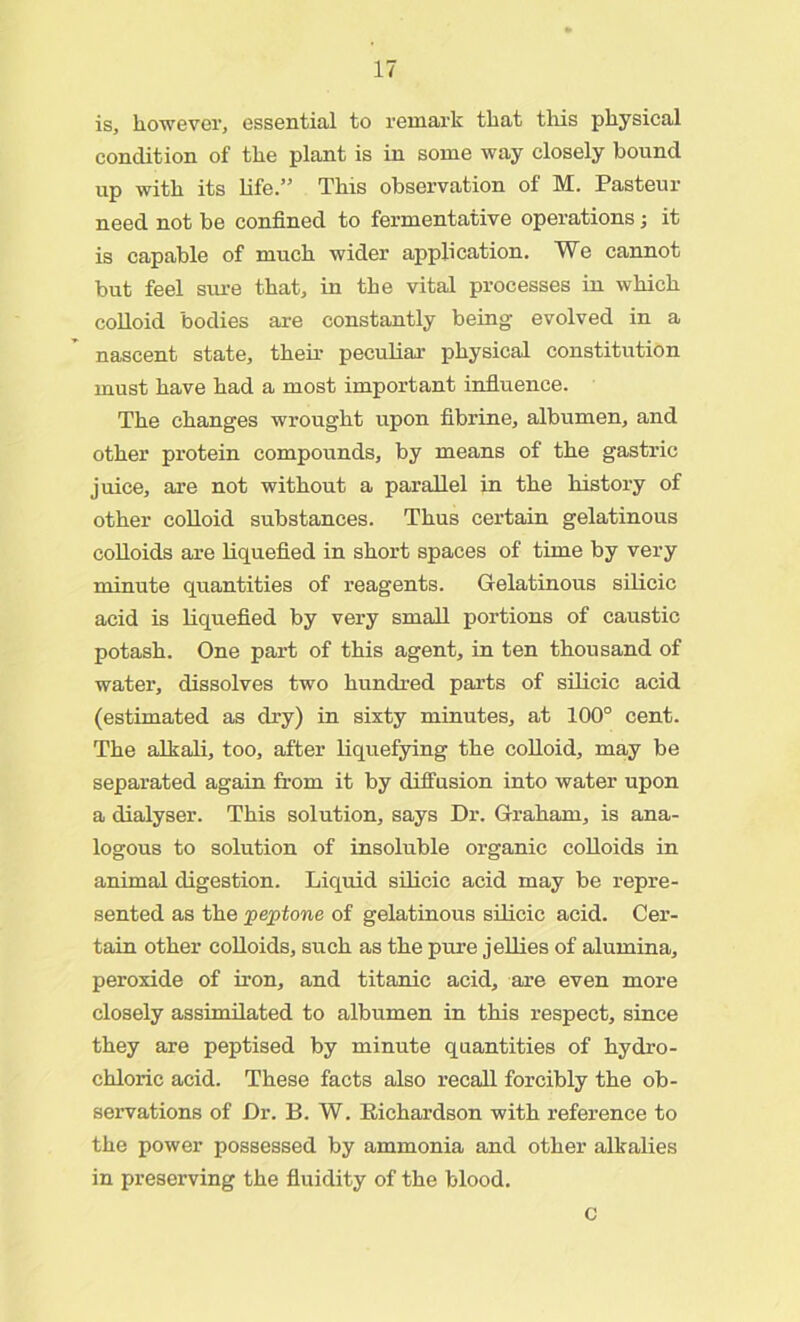 is, however, essential to remark that this physical condition of the plant is in some way closely bound up with its life.” This observation of M. Pasteur need not be confined to fermentative operations; it is capable of much wider application. We cannot but feel siu-e that, in the vital processes in which colloid bodies are constantly being- evolved in a nascent state, their peculiar physical constitution must have had a most important influence. The changes wrought upon fibrine, albumen, and other protein compounds, by means of the gastric juice, are not without a parallel in the history of other colloid substances. Thus certain gelatinous colloids are liquefied in short spaces of time by very minute quantities of reagents. Gelatinous silicic acid is liquefied by very small portions of caustic potash. One part of this agent, in ten thousand of water, dissolves two hundred parts of silicic acid (estimated as dry) in sixty minutes, at 100° cent. The alkali, too, after liquefying the colloid, may be separated again from it by diffusion into water upon a dialyser. This solution, says Dr. Graham, is ana- logous to solution of insoluble organic colloids in animal digestion. Liquid silicic acid may be repre- sented as the jpeptone of gelatinous silicic acid. Cer- tain other colloids, such as the pure jellies of alumina, peroxide of iron, and titanic acid, are even more closely assimilated to albumen in this respect, since they are peptised by minute quantities of hydro- chloric acid. These facts also recall forcibly the ob- servations of Dr. B. W. Richardson with reference to the power possessed by ammonia and other alkalies in preserving the fluidity of the blood. c