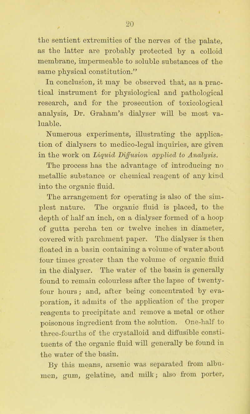 the sentient extremities of the nerves of the palate, as the latter are probably protected by a colloid membrane, impermeable to soluble substances of the same physical constitution.” In conclusion, it may be observed that, as a prac- tical instrument for physiological and pathological research, and for the prosecution of toxicological analysis. Dr. Graham’s dialyser will be most va- luable. Numerous experiments, illustrating the applica- tion of dialysers to medico-legal inquiries, are given in the work on Liquid Diffusion applied to Analysis. The process has the advantage of introducing no metallic substance or chemical reagent of any kind into the organic fluid. The arrangement for operating is also of the sim- plest nature. The organic fluid is placed, to the depth of half an inch, on a dialyser formed of a hoop of gutta percha ten or twelve inches in diameter, covered with parchment paper. The dialyser is then floated in a basin containing a volume of water about four times greater than the volume of organic fluid in the dialyser. The water of the basin is generally found to remain colourless after the lapse of twenty- four hours; and, after being concentrated by eva- poration, it admits of the application of the proper reagents to precipitate and remove a metal or other poisonous ingredient from the solution. One-half to three-fourths of the crystalloid and diffusible consti- tuents of the organic fluid will generally be found in the water of the basin. By this means, arsenic was separated from albu- men, gum, gelatine, and milk; also from porter,