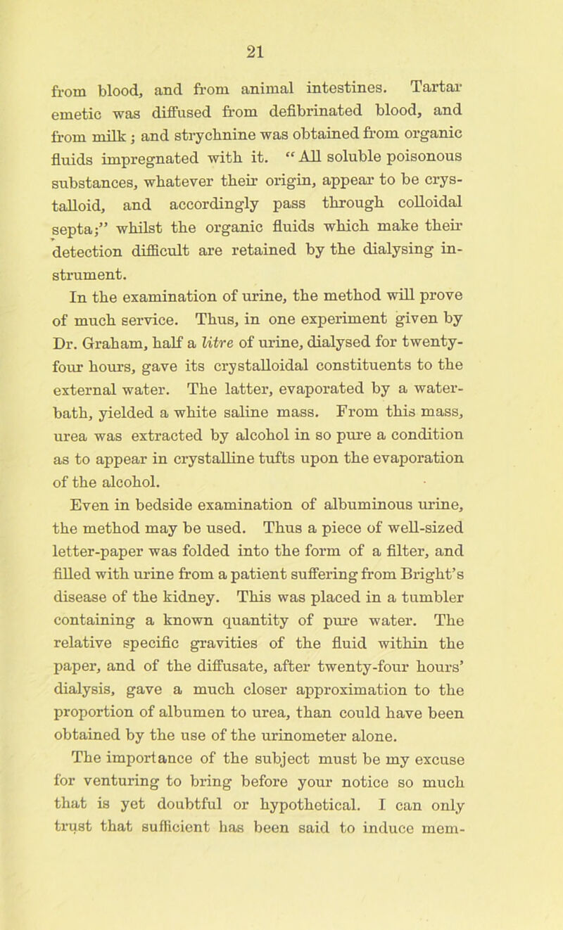 from blood, and from animal intestines. Tartar emetic was diffused from defibrinated blood, and from milk ; and strychnine was obtained from organic fluids impregnated with it. “ All soluble poisonous substances, whatever their origin, appear to be crys- talloid, and accordingly pass through colloidal septa;” whilst the organic fluids which make their detection difficult are retained by the dialysing in- strument. In the examination of urine, the method will prove of much service. Thus, in one experiment given by Dr. Graham, half a litre of urine, dialysed for twenty- four hours, gave its crystalloidal constituents to the external water. The latter, evaporated by a water- bath, yielded a white saline mass. From this mass, urea was extracted by alcohol in so pure a condition as to appear in crystalline tufts upon the evaporation of the alcohol. Even in bedside examination of albuminous urine, the method may be used. Thus a piece of well-sized letter-paper was folded into the form of a filter, and filled with urine from a patient suffering from Bright’s disease of the kidney. This was placed in a tumbler containing a known quantity of pure water. The relative specific gravities of the fluid within the paper, and of the diffusate, after twenty-four hours’ dialysis, gave a much closer approximation to the proportion of albumen to urea, than could have been obtained by the use of the urinometer alone. The importance of the subject must be my excuse for venturing to bring before your notice so much that is yet doubtful or hypothetical. I can only trust that sufficient has been said to induce mem-