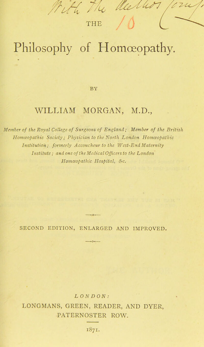 / THE Philosophy of Homoeopathy. BY WILLIAM MORGAN, M.D., Member of the Royal College of Surgeons of England; Member of the British Homoeopathic Society; Physician to the North London Homoeopathic Institution; formerly Accoucheur to the West-End Maternity Institute; aud one of the Medical Officers to the London Homoeopathic Hospital, &c. SECOND EDITION, ENLARGED AND IMPROVED. LONDON: LONGMANS, GREEN, READER, AND DYER, PATERNOSTER ROW. 1871.