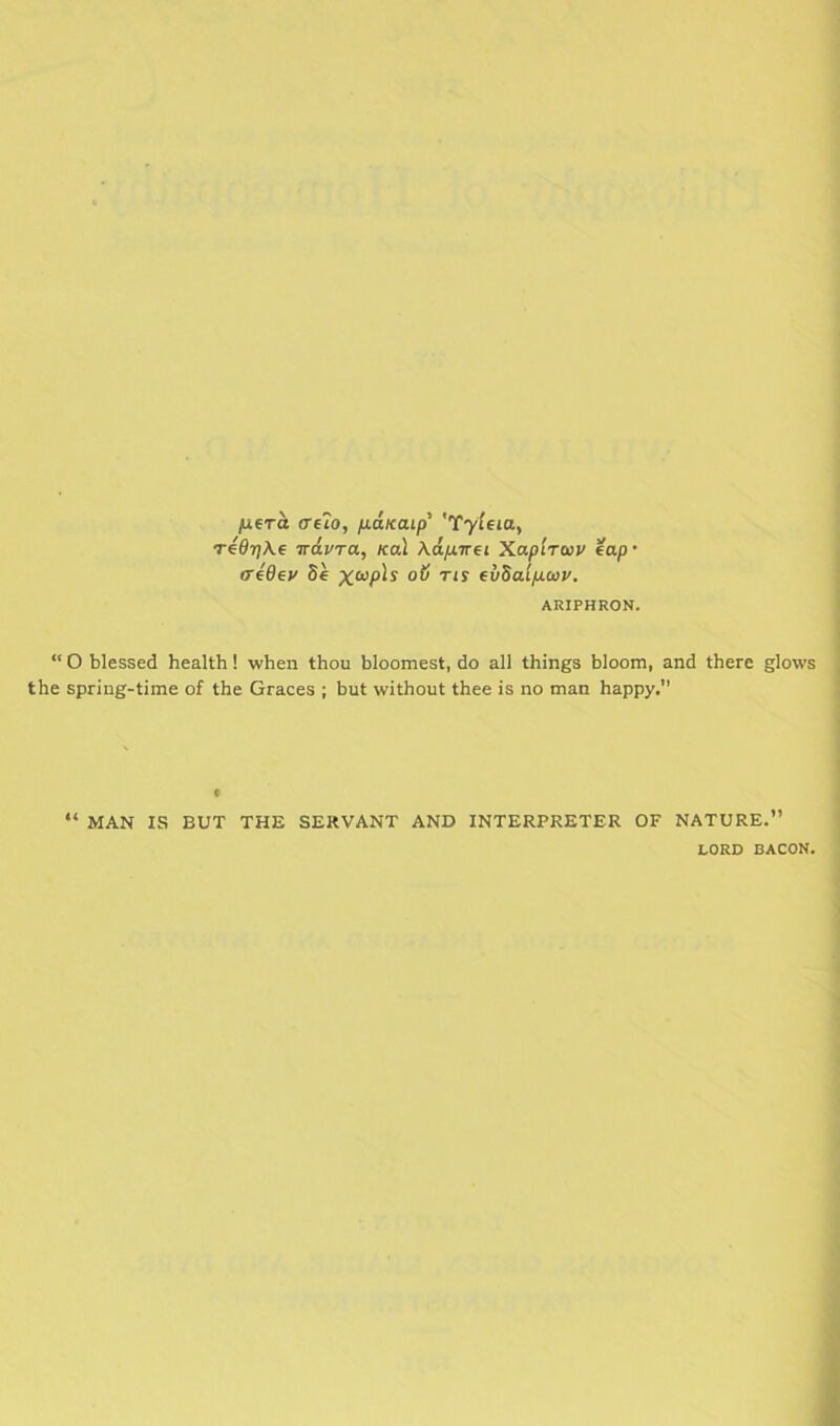 fxera ceTo, ixanaip' 'Tyleia, Te9r]\€ irdvra, Kal Ad.fj.Trfi Xapirwv tap- (TeOey Se evSalpaiy. ARIPHRON. “ O blessed health! when thou bloomest, do all things bloom, and there glows the spring-time of the Graces ; but without thee is no man happy. “ MAN IS BUT THE SERVANT AND INTERPRETER OF NATURE.’ LORD BACON.